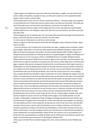 127
Cobier ergueu sua espada dos mais puros materiais encontrados na região, mas que não foi forte
contra o diabo, ele quebrou a espada em duas, ao olhar para o lado viu a outra espada drenando
sangue, sentiu o cheiro no local e falou:
-Ela esta aqui! (sentiu mais uma vez o cheiro e continuou) Filhinha... Venha pro papai, que vergonha
se escondendo de mim?! Achei que essa luta valeria a pena. De tudo que você puder. Você sabe que
não é forte pata travar uma luta contra mim! Apareça, isso já esta me tirando do serio.
Falava enquanto revirava o salão, só não chegou perto do circulo, pois sabia que aquela espada
também poderia lhe ser útil. Morgana surgiu atrás dele com suas asas abertas, com olhar escurecido
pelo ódio e fala:
-Você vai pagar por ter me deixado aqui. Vivi meus piores dias enquanto esse lugar era dominado por
bruxas. Você tinha dito que ia voltar pra me levar, mas não voltou.
-Eu estou aqui se renda assuma sua derrota e venha comigo.
-Nunca, eu agora sou tão forte quanto você tenho três linguagens, Anjos, demônios e bruxas. Agora
você se renderá.
Uma luta começou a ser travada entre os dois dentro do salão, a espada ainda se fortalecia, Cobier
estava jogado, desmaiado, num canto do salão, quando tentou defender Morgana o diabo avia lhe
dado um empurrão que quase o fez quebrar uma das paredes daquele salão. O diabo a jogou em
direção da porta já quebrada com intenção de distrai-la enquanto pegava a espada, mas Morgana foi
rápida e parou no ar com suas asas, e voltou o impedindo de tocar na espada, Morgana lançava
feitiços sobre ele que pouco efeito fazia, ele tentou a agarrar com suas mãos, mas ela escapava, mas
finalmente ele a agarrou e prendeu as asas dela com suas unhas no chão. Rugiu alto e se esticou para
pegar a espada, antes que ela carregasse completamente, mas já dava para matar algum supremo, a
aflição estava no rosto de Morgana que tentava sair do chão antes que seu pai cravasse a espada no
seu coração, mas tanto esforço parecia em vão, ela era forte, mas seu pai também, ela começou um
encantamento para que ele ficasse paralisado, usou muito de sua força para isso, mas conseguiu
tirou a espada de perto da mão dele e colocou novamente no circulo, cada gota de sangue a mais era
melhor, o pai dela estava mais forte que das ultimas vezes que ela tinha o visto. Mas o encantamento
não durou muito, ela tentou correr pelo corredor para fora do castelo, ou que pelo menos os anjos
vissem que ela estava sendo atacada, para termais pessoas contra seu pai. Mas todos que estavam
antes no castelo já tinham saído para lutar contra o exercito das trevas, seu pai corria rápido, ela
levantou voou, e foi o mais depressa possível para fora do castelo, mas quando ela estava perto das
cadeias onde mantinha os prisioneiros seu pai levantou voou e a alcançou, ela bateu com toda força
do terceiro olho do seu pai que com isso a soltou, ela voou novamente para dentro do salão,
percebendo que não ia resistir a muito tempo de luta com ele, resolveu pegar a espada, antes dela
alcança a espada seu pai já corria em sua direção, tentou pegar o mais rápido possível, mas não
consegui, o diabo jogou a espada para longe, ela pegou as espadas dos guerreiros que matava, que
se encontravam lá e jogava nele na intenção de o matar, mas sabia que essas espadar só o atrasaria,
uma das espadas acertou no olho esquerdo, do lado que seu rosto era de carne viva, e do olho dele
começou a brotar larvas, mesmo assim ele não parou, tirou a estada e continuou, com fúria ele a
alcançou novamente e arrancou uma de das asas de Morgana, e tentou fazer com que um dos seus
chifres a perfurassem, mas não conseguia, mesmo sem uma das asas e muito ferida ela conseguia se
mover rapidamente, isso estava deixando o diabo furioso, ela construiu com os seus poderes uma
barreira de som, que prejudicava a audição do diabo, que se utilizava por meio desta pra capitar mais
rápido os movimentos que estavam por vir de Morgana, Morgana fala:
-Achou que ia ser fácil? Nunca te deixarei pegar meu reino, nunca te deixarei vencer! Maldito seja
você!
 