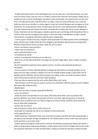128
O diabo enfurecido socou o rosto de Morgana que caiu ao chão com o tamanho da força, seu rosto
esta com vários cortes, mas ela nunca se renderia, mesmo fraco cheio de machucados o diabo não se
comparava com os cortes de Morgana, ela estava muito machucada, mas mesmo assim iria lutar até
o fim. Um anjo que escutou o barulho entrou no salão, e teve seu corpo perfurado com a unha do
diabo que retirou seu coração e o comeu, jogou o corpo em cima de Morgana que conseguiu se livrar
facilmente. Ela só pensava em armar um plano para derrota-lo o mais rápido possível. Morgana fez
com que a barreira de som ficasse mais forte, causando dor no diabo, que não se rendia, Morgana o
chutou, fazendo-o cair ao chão pegou a espada e apontou para sua barriga, onde ela poderia enfiar e
mata-lo, antes que ela conseguisse ele a parou e rolou pelo chão a fazendo ficar no chão e ele por
cima arrancou a espada da mão dela e apontou para a cabeça dela.
Lá fora a guerra ainda continuava, ninguém sabia do paradeiro do diabo quanto menos de Morgana,
todos achavam que o diabo ainda não tinha chegado e que Morgana apenas estava se preparando.
Michele estava frente a frente com Baal, então ele sorriu e disse:
-vamos, me mostre o que você tem?
-melhor não me subestimar!
-quem você pensa que eu sou?
-um demônio de merda.
-você vai se arrepender friamente por ter dito isso.
Baal correu em direção de Michele e ela pegou seu livro de magia negra, abriu e recitou na língua
do latim:
-da mihi potestatem spirituum nocte quadam confusa, ut anima mea potestate tenebrarum
immolabat.
O livro começou a brilhar, Michele apontou o polegar da mão direita em direção de Baal, do seu
dedo uma aura negra começou a disparar um raio em direção de Baal, atingiu o peito dele e ele se
ajoelhou perante Michele, ele aos pouco levantou sua cabeça, e deu uma rizada sarcástica e disse:
-acha mesmo que eu morreria com isso? Você é patética.
-Claro que não, eu espero mais de você, senhor Baal! (falou com ironia)
Baal começou a virar fumaça aos poucos sua face ia se perdendo e Michele apenas via uma imagem
dele distorcida, então ela disse:
-Maldito Baal!
Então uma voz soou no ouvido esquerdo de Michele:
-nunca me vencera!
Então ela sentiu uma pontada em suas costas, Baal estava atrás dela e com sua própria mão
perfurou Michele, suas unhas eram grandes como de uma besta, logo ele apareceu na frente de
Michele como se pudesse estar em todos os lugares ao mesmo tempo, Michelle olhou fixamente
para os olhos dele e perguntou:
-porque não me matou?
-não teria graça te matar assim, prefiro tortura-te.
-você pode se arrepender de não ter me matado na chance que teve.
-estou pagando pra ver.
Então ela pensou ”impossível vencer esse miserável seu poder esta além da minha compreensão, e
ele apenas esta brincado comigo, ele poderia ter me matado deste o inicio, só tem uma coisa que eu
tenho que fazer e se eu tiver sorte.”
Então a guerra prosseguia a cada minuto o exercito do demônio avançava para dentro do castelo e
todos se perguntavam onde estava Morgana, então a besta lutava contra o dragão Tonitrua por onde
eles passavam deixavam um rastro de destruição, a besta já cansada da luta teve o ombro mordido
 