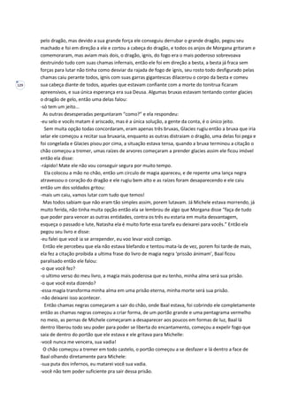 129
pelo dragão, mas devido a sua grande força ele conseguiu derrubar o grande dragão, pegou seu
machado e foi em direção a ele e cortou a cabeça do dragão, e todos os anjos de Morgana gritaram e
comemoraram, mas aviam mais dois, o dragão, ignis, do fogo era o mais poderoso sobrevoava
destruindo tudo com suas chamas infernais, então ele foi em direção a besta, a besta já fraca sem
forças para lutar não tinha como desviar da rajada de fogo de ignis, seu rosto todo desfigurado pelas
chamas caiu perante todos, ignis com suas garras gigantescas dilacerou o corpo da besta e comeu
sua cabeça diante de todos, aqueles que estavam confiante com a morte do tonitrua ficaram
apreensivos, e sua única esperança era sua Deusa. Algumas bruxas estavam tentando conter glacies
o dragão de gelo, então uma delas falou:
-só tem um jeito...
As outras desesperadas perguntaram “como?” e ela respondeu:
-eu selo e vocês matam é ariscado, mas é a única solução, a gente da conta, é o único jeito.
Sem muita opção todas concordaram, eram apenas três bruxas, Glacies rugiu então a bruxa que iria
selar ele começou a recitar sua bruxaria, enquanto as outras distraiam o dragão, uma delas foi pega e
foi congelada e Glacies pisou por cima, a situação estava tensa, quando a bruxa terminou a citação o
chão começou a tremer, umas raízes de arvores começaram a prender glacies assim ele ficou imóvel
então ela disse:
-rápido! Mate ele não vou conseguir segura por muito tempo.
Ela colocou a mão no chão, então um circulo de magia apareceu, e de repente uma lança negra
atravessou o coração do dragão e ele rugiu bem alto e as raízes foram desaparecendo e ele caiu
então um dos soldados gritou:
-mais um caiu, vamos lutar com tudo que temos!
Mas todos sabiam que não eram tão simples assim, porem lutavam. Já Michele estava morrendo, já
muito ferida, não tinha muita opção então ela se lembrou de algo que Morgana disse “faça de tudo
que poder para vencer as outras entidades, contra os três eu estaria em muita desvantagem,
esqueça o passado e lute, Natasha ela é muito forte essa tarefa eu deixarei para vocês.” Então ela
pegou seu livro e disse:
-eu falei que você ia se arrepender, eu voo levar você comigo.
Então ele percebeu que ela não estava blefando e tentou mata-la de vez, porem foi tarde de mais,
ela fez a citação proibida a ultima frase do livro de magia negra ‘prissão ánimam’, Baal ficou
paralisado então ele falou:
-o que você fez?
-o ultimo verso do meu livro, a magia mais poderosa que eu tenho, minha alma será sua prisão.
-o que você esta dizendo?
-essa magia transforma minha alma em uma prisão eterna, minha morte será sua prisão.
-não deixarei isso acontecer.
Então chamas negras começaram a sair do chão, onde Baal estava, foi cobrindo ele completamente
então as chamas negras começou a criar forma, de um portão grande e uma pentagrama vermelho
no meio, as pernas de Michele começaram a desaparecer aos poucos em formas de luz, Baal lá
dentro liberou todo seu poder para poder se liberta do encantamento, começou a expelir fogo que
saia de dentro do portão que ele estava e ele gritava para Michelle:
-você nunca me vencera, sua vadia!
O chão começou a tremer em todo castelo, o portão começou a se desfazer e lá dentro a face de
Baal olhando diretamente para Michele:
-sua puta dos infernos, eu matarei você sua vadia.
-você não tem poder suficiente pra sair dessa prisão.
 