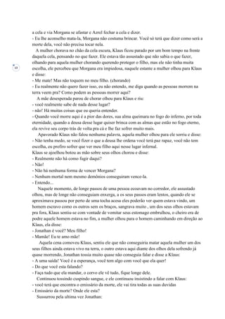 13
a cela e via Morgana se afastar e Azrel fechar a cela e dizer.
- Eu lhe aconselho mata-la, Morgana não costuma brincar. Você só terá que dizer como será a
morte dela, você não precisa tocar nela.
A mulher chorava no chão da cela escura, Klaus ficou parado por um bom tempo na frente
daquela cela, pensando no que fazer. Ele estava tão assustado que não sabia o que fazer,
olhando para aquela mulher chorando querendo proteger o filho, mas ele não tinha muita
escolha, ele percebeu que Morgana era impiedosa, naquele estante a mulher olhou para Klaus
e disse:
- Me mate! Mas não toquem no meu filho. (chorando)
- Eu realmente não quero fazer isso, eu não entendo, me diga quando as pessoas morrem na
terra veem pra? Como podem as pessoas morrer aqui?
A mãe desesperada parou de chorar olhou para Klaus e riu:
- você realmente sabe de nada desse lugar?
- não! Há muitas coisas que eu queria entender.
- Quando você morre aqui é a pior das dores, sua alma queimara no fogo do inferno, por toda
eternidade, quando a deusa desse lugar quiser brinca com as almas que estão no fogo eterno,
ela revive seu corpo trás de volta pra cá e lhe faz sofrer muito mais.
Apavorado Klaus não falou nenhuma palavra, aquela mulher olhou para ele sorriu e disse:
- Não tenha medo, se você fizer o que a deusa lhe ordena você terá paz rapaz, você não tem
escolha, eu prefiro sofrer que ver meu filho aqui nesse lugar infernal.
Klaus se ajoelhou botou as mão sobre seus olhos chorou e disse:
- Realmente não há como fugir daqui?
- Não!
- Não há nenhuma forma de vencer Morgana?
- Nenhum mortal nem mesmo demônios conseguiram vence-la.
- Entendo...
Naquele momento, de longe passos de uma pessoa ecoavam no corredor, ele assustado
olhou, mas de longe não conseguiam enxerga, a os seus passos eram lentos, quando ele se
aproximava passou por perto de uma tocha acesa eles poderão ver quem estava vindo, um
homem escravo como os outros sem os braços, sangrava muito , um dos seus olhos estavam
pra fora, Klaus sentiu-se com vontade de vomitar seus estomago embrulhou, o cheiro era de
podre aquele homem estava no fim, a mulher olhou para o homem caminhando em direção ao
Klaus, ela disse:
- Jonathan é você? Meu filho!
- Mamãe! Eu te amo mãe!
Aquela cena comoveu Klaus, sentiu ele que não conseguiria matar aquela mulher um dos
seus filhos ainda estava vivo na terra, o outro estava aqui diante dos olhos dela sofrendo já
quase morrendo, Jonathan tossia muito quase não conseguia falar e disse a Klaus:
- A uma saída! Você é a esperança, você tem algo com você que ela quer!
- Do que você esta falando?
- Faça tudo que ela mandar, o corvo ele vê tudo, fique longe dele.
Continuou tossindo cuspindo sangue, e ele continuou insistindo a falar com Klaus:
- você terá que encontra o emissário da morte, ele vai tira todas as suas duvidas
- Emissário da morte? Onde ele esta?
Sussurrou pela ultima vez Jonathan:
 