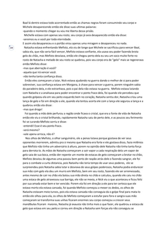 130
Baal lá dentro estava todo acorrentado então as chamas negras foram consumindo seu corpo e
Michele desaparecendo então ele disse suas ultimas palavras:
-quando o momento chegar eu vou me liberta dessa prisão.
Michelle estava com apenas seu rosto, seu corpo já avia desaparecido então ela disse:
-seremos eu e você por toda eternidade.
E assim ela desapareceu e o portão virou apenas uma miragem e desapareceu no nada.
Natasha estava enfrentando Mefisto, ela viu de longe que Michele se sacrificou para vencer Baal,
sabia ela, que não seria fácil vencer, Mefisto estava confiante, ela usava seu poder fazendo brota
gelo do chão, mas Mefisto desviava, então ele chegou perto dela eu seu um soco muito forte no
rosto de Natasha e metade de seu rosto se quebrou, pois seu corpo era de “gelo” mais se regenerava
então Mefisto disse:
-mas que aberração é você?
-aquela que irá vencer você.
-não tenha tanta confiança disso.
Então eles começaram a lutar, Nick estava ajudando na guerra dando o melhor de si para poder
sobreviver, sua confiança estava em Morgana, à chave para vencer a guerra, porem ninguém sabia
do paradeiro dela, e ele estranhava, pois o pai dela não estava na guerra. Mefisto estava lutando
com Natasha e a analisava para poder encontrar o ponto fraco dela, foi quando ele percebeu que
quando golpeou ela em seu peito esquerdo bem no coração, Natasha sentiu dor, Natasha criou uma
lança de gelo e foi em direção a ele, quando ela tentou acerta ele com a lança ele segurou a lança e a
quebrou então ela disse:
-mas que droga!
Foi quando a mão dele perfurou a região onde ficava o cristal, que era a fonte de vida de Natasha
então ele viu o cristal brilhando, rapidamente Natasha saiu de perto dele, e as poucos seu ferimento
foi se curando Mefisto sorriu e disse:
-entendi! Esse é seu ponto fraco.
-será mesmo?
-vale apena arrisca, não é?
Nos olhos de Mefisto, o olhar sanguinário, ele a penas lutava porque gostava de ver seus
oponentes morrerem, admitiu pra si mesmo que Natasha era forte e ele gostava disso, fazia milênios
que Mefisto não tinha um adversário à altura, porem na opinião dele Natasha não tinha tanta força
para derrota-lo. As mãos de Natasha começaram a sair vapor a cada respiração dela um vapor de
gelo saia de sua boca, então der repente um monte de estacas de gelo começaram a brotar no chão,
Mefisto desviou de algumas uma passou bem perto de raspão atrás dele o fazendo sangrar, ele foi
para o combate a curta distancia, pois Natasha não teria tempo de usar seus poderes, ele se
surpreendeu pois Natasha sabia lutar e desviava de seus golpes poderosos, Natasha podia endurecer
sua mão com gelo ela deu um murro em Mefisto, bem em seu rosto, fazendo ele ser arremessado,
antes mesmo de cair no chão ela botou sua mão direta no chão e calculou, quando ele caiu no chão
uma estaca de gelo atravessou sua barriga, ele não se mexia, e Nick viu o que aconteceu e ficou feliz
por sua amada estar bem e ter vencido. Porem ela foi em direção a ele para ter certeza que ele
estava morto ela estava cansada, foi quando Mefisto começou a mexer os dedos, os olhos de
Natasha estavam meio turvos, pois ela estava cansada não conseguia da o golpe final para mata-lo
então ele olhou para ela, os olhos de Mefisto começaram a estufar para fora e sangra suas mão
começaram se transforma suas unhas ficaram enormes seu corpo começou a crescer seus
mandíbulas ficaram maiores, Natasha já exausta não tinha mais o que fazer, ele quebrou a estaca de
gelo que estava em seu peito e correu em direção a Natasha sem forças ela não conseguiu se
 