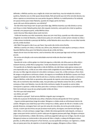 131
defender, e Mefisto acertou seu a região do cristal com toda força, mas da metade do cristal se
quebrou, Natasha caiu no chão quase desacordada, Nick pensando que ela tinha vencido desviou seu
olhar e apenas se concentrava nas suas partes da guerra, Mefisto riu maleficamente e foi andando
em passos lentos para matar Natasha, quando ele chegou perto ele falou:
-quais são suas ultimas palavras, sua ordinária?
Ela não tinha mais forças nem se quer para falar algo, Mefisto levantou sua mão direita e surrou
com força o cristal, Natasha gritou bem alto naquele momento, outra parte do cristal se quebrou
restando uma pequena parte, então Mefisto disse:
-você é durona! Mas depois desse você morrerá.
Então ele levantou sua mão novamente, dessa vez com mais força, quando sua mão estava quase
chegando no cristal de Natasha, o lobo branco pulou em cima dele, os dois saíram rolando no chão e
o lobo estava mordendo o pescoço de Mefisto, então Natasha abriu seus olhos e viu seu lobo lutando
por ela, então ela disse:
-não! Não! Essa guerra não é sua, por favor, fuja vocês são minha única família.
Mefisto o acertou em cheio, e ele deu seu ultimo uivo, Natasha viu tudo aquilo e começou a chorar.
Quando Mefisto olhou para trás Natasha estava de pé, então ele falou:
-depois de ver esse vira-lata morrer, você se levantou não se preocupe logo você vai fazer companhia
pra ele.
Ele correu em direção a ela numa velocidade anormal então ele disse bem rápido:
-é o seu fim!
Quando ele ia da o ultimo golpe no cristal ela segurou a mão dele, ele olhou para os olhos dela e
estavam brancos, então Nick se perguntou “onde esta Natasha ela não havia matado Mefisto?”
Foi quando ele viu Natasha segurando a mão de Mefisto, ela não falava nada apenas estava com
uma expressão seria, o chão ao seu redor estava todo congelado ela socou Mefisto com toda força,
ele caiu no chão, logo ela estava em cima dele e começou a socar ele, o chão começou a ficar cheio
de sangue e ela gritava e continuou a bater, ela segurou as mandíbulas de Mefisto e puxou com força
rasgando metade do rosto dele, Nick foi até ela e a chamou então ela não deu ouvidos e continuou a
dilacera Mefisto, então Nick se aproximou dela quando de repente uma estaca de gelo perfurou
Nick, ele no momento não entendeu nada, mas percebeu que Natasha estava fora de si, então ele
começou a falar com Natasha, mas ela não tinha nenhuma reação, foi quando os outros lobos
começaram a aparecer, então ela olhou para eles e começou a chorar e recobrou a consciência e viu
Nick morrendo por causa do seu próprio poder então ele falou:
-fico feliz que você esteja bem!
-seu idiota, por quê?
-não importa o porquê! Você venceu Mefisto ninguém aqui conseguiria.
Então ele as poucos foi fechando seus olhos e Natasha chorava abraçando ele firme e gritava.
A guerra ainda aparentava longe de acabar, Morgana e o diabo ainda se enfrentavam dentro do
castelo. Morgana usou toda força que tinha e empurrou o diabo, apesar de não ter o levado a uma
grande distancia, conseguiu fazer com que ele saísse de cima dela, ela correu pra onde estava o
circulo, e assim que ela entrou seu pai já estava muito perto, ela ergueu uma barreira de fogo ao
redor dela, o circulo começou a pegar fogo, o diabo não estava gostando nada daquilo, começou a
jogar coisas para tentar acerta-la, porém nada que ele jogasse passava pelo fogo, Morgana começou
a fazer encantamentos, o diabo não temeu, continuou jogando tudo que via no fogo, mas ele viu que
Morgana já estava se contorcendo e não parava de falar a citação, a cabeça de Morgana estava
girando, os olhos dela começaram a ficar brancos, sua asa quebrada começou a se regenerar, o diabo
deu um passo para trás, de repente o circulo de fogo se apagou, Morgana o olhou e falou:
 