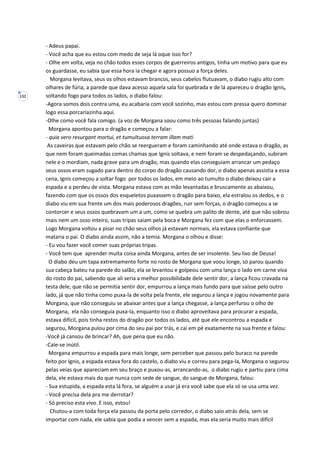 132
- Adeus papai.
- Você acha que eu estou com medo de seja lá oque isso for?
- Olhe em volta, veja no chão todos esses corpos de guerreiros antigos, tinha um motivo para que eu
os guardasse, eu sabia que essa hora ia chegar e agora possuo a força deles.
Morgana levitava, seus os olhos estavam brancos, seus cabelos flutuavam, o diabo rugiu alto com
olhares de fúria, a parede que dava acesso aquela sala foi quebrada e de lá apareceu o dragão Ignis,
soltando fogo para todos os lados, o diabo falou:
-Agora somos dois contra uma, eu acabaria com você sozinho, mas estou com pressa quero dominar
logo essa porcariazinha aqui.
-Olhe como você fala comigo. (a voz de Morgana soou como três pessoas falando juntas)
Morgana apontou para o dragão e começou a falar:
- quia vero resurgant mortui, et tumultuosa terram illam mati
As caveiras que estavam pelo chão se reergueram e foram caminhando até onde estava o dragão, as
que nem foram queimadas comas chamas que Ignis soltava, e nem foram se despedaçando, subiram
nele e o mordiam, nada grave para um dragão, mas quando elas conseguiam arrancar um pedaço
seus ossos eram sugado para dentro do corpo do dragão causando dor, o diabo apenas assistia a essa
cena, Ignis começou a soltar fogo por todos os lados, em meio ao tumulto o diabo deixou cair a
espada e a perdeu de vista. Morgana estava com as mão levantadas e bruscamente as abaixou,
fazendo com que os ossos dos esqueletos puxassem o dragão para baixo, ela estralou os dedos, e o
diabo viu em sua frente um dos mais poderosos dragões, ruir sem forças, o dragão começou a se
contorcer e seus ossos quebravam um a um, como se quebra um palito de dente, até que não sobrou
mais nem um osso inteiro, suas tripas saiam pela boca e Morgana fez com que elas o enforcassem.
Logo Morgana voltou a pisar no chão seus olhos já estavam normais, ela estava confiante que
mataria o pai. O diabo ainda assim, não a temia. Morgana o olhou e disse:
- Eu vou fazer você comer suas próprias tripas.
- Você tem que aprender muita coisa ainda Morgana, antes de ser insolente. Seu lixo de Deusa!
O diabo deu um tapa extremamente forte no rosto de Morgana que voou longe, só parou quando
sua cabeça bateu na parede do salão, ela se levantou e golpeou com uma lança o lado em carne viva
do rosto do pai, sabendo que ali seria a melhor possibilidade dele sentir dor, a lança ficou cravada na
testa dele, que não se permitia sentir dor, empurrou a lança mais fundo para que saísse pelo outro
lado, já que não tinha como puxa-la de volta pela frente, ele segurou a lança e jogou novamente para
Morgana, que não conseguiu se abaixar antes que a lança chegasse, a lança perfurou o olho de
Morgana, ela não conseguia puxa-la, enquanto isso o diabo aproveitava para procurar a espada,
estava difícil, pois tinha restos do dragão por todos os lados, até que ele encontrou a espada e
segurou, Morgana pulou por cima do seu pai por trás, e cai em pé exatamente na sua frente e falou:
-Você já cansou de brincar? Ah, que pena que eu não.
-Cale-se inútil.
Morgana empurrou a espada para mais longe, sem perceber que passou pelo buraco na parede
feito por Ignis, a espada estava fora do castelo, o diabo viu e correu para pega-la, Morgana o segurou
pelas veias que apareciam em seu braço e puxou-as, arrancando-as, o diabo rugiu e partiu para cima
dela, ele estava mais do que nunca com sede de sangue, do sangue de Morgana, falou:
- Sua estupida, a espada esta lá fora, se alguém a usar já era você sabe que ela só se usa uma vez.
- Você precisa dela pra me derrotar?
- Só preciso esta vivo. E isso, estou!
Chutou-a com toda força ela passou da porta pelo corredor, o diabo saio atrás dela, sem se
importar com nada, ele sabia que podia a vencer sem a espada, mas ela seria muito mais difícil
 