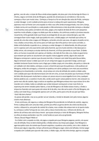 133
ganhar, saiu da sala, o corpo de Klaus ainda estava jogado, ele pisou por cima da barriga de Klaus e o
chutou, seguiu correndo atrás de Morgana, quando ele atravessava os corredores e não via ela,
começou a ficar com muito raiva. Começou a fareja-la e foi em direção das celas da Prisão, começou
a andar devagar e com cuidado pronto para arrancar a cabeça de quem aparecesse, Morgana
apareceu mais na frente com uma espada na mão e seu olho ainda ensanguentado, mas sem a lança,
o diabo correu em sua direção e a cada pisada o chão estremecia o teto da prisão começou a desabar
e ela levantou voou pelos corredores de celas, pegou uma espécie de bola de ferro com pequenos
espinhos muito afiados, e jogou no diabo que não se abalou, ela continuou voado e já estava exausta
novamente, tinha gastado toda suas forças se protegendo de seu pai e atacando Ignis, que não
conseguia fazer outra magia, tudo que podia era voar, o diabo pegou um machado que achou na
parede de uma das celas e jogou em Morgana, cortando uma de suas asas, ela agora só podia correr,
mas o diabo a encurralou, ela correu para um lado que não tinha porta e nem outro corredor, o
diabo vinha bufando e quando viu-a, começou a andar devagar e rir debochando, ela olha pro pai
sorrir e apenas com uma asas tenta subir pela chaminé, que era muito estreita e não dava para o
diabo entrar, ela começou a escalar dentro da chaminé, e lá ficou pensando no que fazer. O diabo
abriu um buraco na parede com apenas um batida, e do lado de fora não a viu, todos os guerreiros
que estavam por perto se assustaram com aquela criatura gigante saindo, alguns dos anjos de
Morgana começaram a pensar que ela avia morrido, e lutavam com toda força pela Deusa deles,
Alguns tentaram atacar o diabo que com só um empurram jogou-os para bem longe, outros que
também tentaram foram mortos com o fogo que o diabo cuspiu em cima deles, ele partiu o crânio de
um saldado com dois dedos, começou a socar a chaminé para que ela quebrasse, e ele pudesse ver
Morgana, então ele conseguiu, a chaminé se quebrou em vários pedaços e em meio aos escombros
Morgana já se levantando e correndo, ela já estava em cima do telhado do castelo o diabo subiu
com cuidado para que não desmoronasse com ele em cima, as luzes de postes que iluminava a Prisão
de Gelo não alcançavam muito bem e estava um pouco escuro e escorregadio lá em cima, qualquer
deslize poderia cair, o castelo é muito alto, sendo assim quem caísse poderia morrer, eles estavam na
parte mais alta do castelo, logo a noticia se espalhou que Morgana estava viva e que estava lá no alto
lutando com o diabo, todos os saltados que ainda restavam começaram a lutar mais forte na
esperança de serem notados pelos lideres, a luta de Morgana e do Diabo estava insana, o Diabo a
empurrou fazendo com que quase ela caísse de lá do alto, mas não seria assim o fim de Morgana, ela
voltou com toda força, enxergando apenas com um olho, partiu para cima de seu pai que falou:
-Você não tem chance!
-Eu posso até perder, mas se eu perder vai ser lutando, e tendo te deixado com pelo menos alguma
cicatriz mais dolorosa.
A luta continuou, ele segurou a cabeça de Morgana lhe prendendo no telhado do castelo, segurou
firme a cabeça dela com uma das mãos, pronto pra enfiar as garras dentro do crânio da Deusa da
morte, e dilacerá-la, uma parte do castelo foi a baixo, mas o diabo não estava nem ai só queria mata-
la, começou a soltar fumaça do seu nariz, abriu a boca mostrando seus milhares de dentes, de
dentro da sal boca saio outra boca menor que quase alcançou o rosto de Morgana, Morgana fechou
os olhos já estava aceitando o seu fim. Lá do fundo se ouve uma voz gritando:
-Deusa, Deusa! Pegue! Mate-o!
Era Cobier com a espada na mão, ele jogou a espada para que Morgana pegasse, porém, ela quase
caiu do telhado, ficou na beira balançando, o Diabo esticou seu braço para pegar, mas Morgana o
agarrava pelos ossos da costela que ficavam expostas, e quebrou uma costela, com a dor o diabo se
distraiu por alguns segundos, tempo suficiente para Morgana cegar a beira do telhado e tentar pegar
a espada com cuidado para que ela não caísse, o diabo rugiu, ela não tinha tempo, agarrou a espada
 