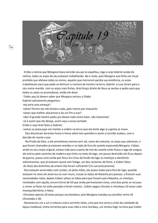 135
Então a noticia que Morgana havia vencido seu pai se espalhou, logo o anjo Gabriel soube da
noticia, todos os anjos do céu estavam trabalhando dia e noite, pois Morgana avia feito um ritual
proibido que afetava todos os reinos, aqueles que morrerem perdia sua existência, os anjos
trabalhavam para que pode-se diminuir o numero de mortes na terra, Gabriel e Lucy foram para o
céu numa reunião com os anjos mais fortes, Ariel braço direto de Deus se sentou e pediu para que
todos os anjos se acomodasse, então ele disse:
-Todos aqui já devem saber que Morgana venceu o Diabo.
Gabriel calmamente perguntou:
-ela seria uma ameaça?
-talvez! Porem ela não tentara nada, pelo menos por enquanto.
-talvez seja melhor atacarmos e da um fim a isso?
-não! O grande mestre pediu pra deixar tudo como estar, não lutaremos!
-se é assim que ele deseja, assim seja a vossa vontade.
Então o anjo Ariel falou a Gabriel:
-vamos se preocupar em manter a ordem na terra caso ela tente algo ai a gente se move.
Eles discutiram durantes horas e horas sobre tais questões e assim a reunião acabou, com a
decisão de mante a paz.
Na Prisão de Gelo, o dia amanheceu mesmo sem sol, como de costume, os anjos que sobraram, e
que foram chamados já estavam vestidos e no lado de fora do castelo esperando Morgana. Cobier,
ainda no seu corpo original, estava indo para a parte de trás do castelo onde ficava o lago de sangue,
ele entrou pelo caminho de madeira que tinha no meio do lago, um pouco destruído ele ficou depois
da guerra, puxou uma corda que ficou lá e tirou do fundo do lago os mestiços e demônios
sobreviventes, que já estavam quase sem folego, um dos reclamou de fome, e Cobier falou:
-As fezes dos bichinhos de ontem não foram suficiente? (riu sarcasticamente)
Eles estavam amarrados com cordas, só pelas mãos, ele puxou todos para fora do lago, quando
estavam na neve ele amarrou-os num muro, trouxe os lobos de Natasha pra passear, e fizeram suas
necessidades neles, depois Cobier soltou os lobos para que fossem para Natasha, os mestiços
revoltados com aquilo, era em torno de 50 que ainda permaneciam vivos, uma boa parte se recusou
a comer as fezes na noite passada e foram mortos, Cobier pegou chicotes e chicoteou 10 vezes cada
mestiço/demônio, e falou:
-Chicoteei apenas 10 vezes porque sou bondoso, pois Morgana mandou eu escolher entre 10
chicotadas a 30.
Desamarrou um a um e colocou outra corrente neles, uma que era como o cinto da castidade da
época medieval, vinha correntes para suas mão e uma mordaça, um tentou fugir na hora que Cobier
 