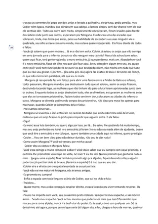 136
trocava as correntes foi pego por dois anjos e levado a guilhotina, ele gritava, pedia perdão, mas
Cobier nem ligava, mandou que cortassem sua cabeça, a lamina desceu sem dar chance nem de que
ele sentisse dor. Todos os outro com medo, simplesmente obedeceram, foram levados para frente
do castelo onde junto aos outros, esperaram por Morgana. Ela desceu uma das escadas que
sobraram, linda, mas linda que antes, pela sua habilidade de esconder suas asas ninguém via a
quebrada, seu olho estava com uma venda, mas estava quase recuperado. Ela ficou diante de todos
e falou:
-Vocês já sabem que quem morreu... Já era não tem volta. Cobier já avisou os anjos que vão comigo
em uma jornada para o inferno, os outros vão reerguer meu castelo! Nessa ida achou bom avisar,
quem aqui ficar, terá gente vigiando, o novo emissário, já que perdemos mais um. Abasdarhon você
é o novo emissário, fique de olho nos que vão ficar aqui. Se eu descobrir algum erro seu, eu acabo
com você! Você tem livres poderes de punir os que desobedecerem, não mecha em nada que sabe
que eu não vou gostar. E por fim... (ela olha pro céu) agora faz exatos 30 dias e 30 noites do feitiço,
os que não morreram parabéns, até que eu os mate.
Morgana já recuperada fez um feitiço para abrir uma fenda entre a Prisão de Gelo e o inferno,
todos passaram, Morgana mandou que destruíssem tudo que ali sobrou, assim os anjos fizeram,
destruindo tocando fogo, as mulheres que não tinham ido para a luta foram aprisionadas junto com
os outros. Enquanto todos os anjos destruíam tudo, eles se divertiam, estupravam as mulheres antes
que elas se tornassem prisioneiras, faziam todos sentirem dor, colocaram as cidades do inferno a
baixo. Morgana se divertia queimando corpos dos prisioneiros, não dava pra mata-los apenas para
machucar, quando Cobier se aproximou dela e falou:
-Precisamos conversar...
Morgana se levantou e eles entraram no castelo do diabo que ainda não tinha sido destruído,
ordenou que um anjo ficasse na porta para impedir que alguém entre. E ela falou:
-Diga!
-Eu venci essa luta também, eu quero algo por isso, sei lá... Eu estou lhe ajudando há muito tempo,
mas seu anjo preferido era Azrel e o emissário já foram 3 e eu não sou nada além de ajudante, quero
que você tire o emissário e me coloque, quero também uma cidade aqui no inferno, quero prestigio.
-Cobier... Vou ser bem clara para não deixar duvidas, não vou te dar nada!
-Como assim Morgana?? Você só venceu por minha causa!
Cobier deu as costas e Morgana falou:
-Você esta comigo a muito tempo né Cobier? Você deve saber que eu cumpro com oque prometo, e
eu tinha lhe prometido seu corpo de volta, né isso? E eu lhe dei. Nunca prometi que ganharia nada a
mais... (pegou uma espada) Mas também prometi algo pra alguém, fiquei devendo a Keys alguém
poderoso já que tirei dele as bruxas. (levanta a espada) E é isso que eu vou dar.
Cobier vira e vê ela com a espada levantada se assusta e fala:
-Você não vai me matar né Morgana, nós éramos amigos.
-Eu prometo eu cumpro!
Enfia a espada com toda força no crânio de Cobier, que cai no chão e fala:
-Traidora...
Quase morre, mas a não conseguia respirar direito, estava lutando pra viver tentando respirar. Ela
fala:
-Pouco me importa com você, seu passarinho preto ridículo. Sempre foi meu capacho, e vai morrer
assim... Sendo meu capacho. Você achou mesmo que poderia ser mais que isso? Passarinho que
nasceu para come alpiste, nunca ira desfrutar do poder. Eu te usei, como uso qualquer um. Só te
deixei vivo até agora, porque pensei que seria útil algum dia, e foi, chegou a hora de morrer, queimar
 