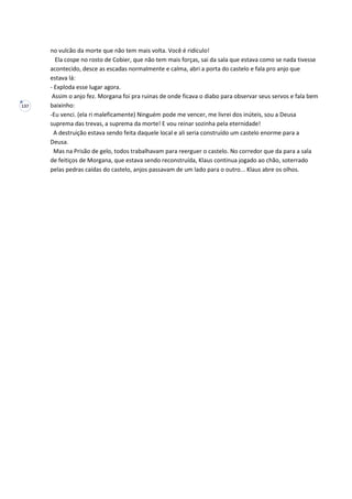 137
no vulcão da morte que não tem mais volta. Você é ridículo!
Ela cospe no rosto de Cobier, que não tem mais forças, sai da sala que estava como se nada tivesse
acontecido, desce as escadas normalmente e calma, abri a porta do castelo e fala pro anjo que
estava lá:
- Exploda esse lugar agora.
Assim o anjo fez. Morgana foi pra ruinas de onde ficava o diabo para observar seus servos e fala bem
baixinho:
-Eu venci. (ela ri maleficamente) Ninguém pode me vencer, me livrei dos inúteis, sou a Deusa
suprema das trevas, a suprema da morte! E vou reinar sozinha pela eternidade!
A destruição estava sendo feita daquele local e ali seria construído um castelo enorme para a
Deusa.
Mas na Prisão de gelo, todos trabalhavam para reerguer o castelo. No corredor que da para a sala
de feitiços de Morgana, que estava sendo reconstruída, Klaus continua jogado ao chão, soterrado
pelas pedras caídas do castelo, anjos passavam de um lado para o outro... Klaus abre os olhos.
 