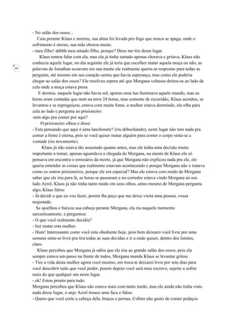 14
- No salão dos ossos...
Caiu perante Klaus e morreu, sua alma foi levada pro fogo que nunca se apaga, onde o
sofrimento é eterno, sua mãe chorou muito.
- meu filho! ahhhh meu amado filho, porque? Deus me tire desse lugar.
Klaus tentou falar com ela, mas ela já tinha surtado apenas chorava e gritava, Klaus não
conhecia aquele lugar, no dia seguinte ele já teria que escolher matar aquela moça ou não, as
palavras de Jonathan ecoavam em sua mente ele realmente queria as respostas para todas as
pergunta, até mesmo em seu coração sentiu que havia esperança, mas como ele poderia
chegar ao salão dos ossos? Ele resolveu espera até que Morgana voltasse deitou-se ao lado da
cela onde a moça estava presa.
E dormiu. naquele lugar não havia sol, apenas uma lua iluminava aquele mundo, mas as
horas eram contadas que nem na terra 24 horas, mas somente de escuridão, Klaus acordou, se
levantou e se espreguiçou, estava com muita fome, a mulher estava dormindo, ele olha para
cela ao lado e pergunta ao prisioneiro:
-tem algo pra comer por aqui?
O prisioneiro olhou e disse:
- Esta pensando que aqui é uma lanchonete? (riu debochando), neste lugar não tem nada pra
comer a fome é eterna, pois se você quiser matar alguém para comer o corpo sinta-se a
vontade (riu novamente).
Klaus já não estava tão assustado quanto antes, mas ele tinha uma decisão muito
importante a tomar, apenas aguardava a chegada de Morgana, na mente de Klaus ele só
pensava em encontra o emissário da morte, já que Morgana não explicou nada pra ele, ele
queria entender as coisas que realmente estavam acontecendo e porque Morgana não o tratava
como os outros prisioneiros, porque ele era especial? Mas ele estava com medo de Morgana
saber que ele iria para lá, as horas se passaram e no corredor estava vindo Morgana ao seu
lado Azrel, Klaus já não tinha tanto medo em seus olhos, antes mesmo de Morgana pergunta
algo, Klaus falou:
- Já decidi o que eu vou fazer, porem lhe peço que me deixe visita uma pessoa, vossa
majestade.
Se ajoelhou e baixou sua cabeça perante Morgana, ela riu naquele momento
sarcasticamente, e perguntou:
- O que você realmente decidiu?
- Irei matar esta mulher.
- Hum! Interessante como você esta obediente hoje, pois bem deixarei você livre por uma
semana sinta-se livre pra tira todas as suas duvidas e ir a onde quiser, dentro dos limites,
claro.
Klaus percebeu que Morgana já sabia que ele iria ao grande salão dos ossos, pois ela
sempre estava um passo na frente de todos, Morgana manda Klaus se levantar gritou:
- Tire a vida desta mulher agora você mesmo, em troca te deixarei livre por sete dias para
você descobrir tudo que você poder, porem depois você será meu escravo, sujeito a sofrer
mais do que qualquer um neste lugar.
- ok! Estou pronto para tudo.
Morgana percebeu que Klaus não estava mais com tanto medo, mas ele ainda não tinha visto
nada desse lugar, o anjo Azrel trouce uma faca e falou:
- Quero que você corte a cabeça dela, braços e pernas, Cobier não gosto de comer pedaços
 