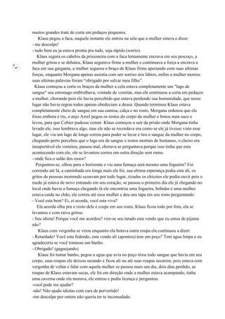 15
muitos grandes trate de corta em pedaços pequenos.
Klaus pegou a faca, naquele instante ele entrou na sela que a mulher estava e disse:
- me desculpe!
- tudo bem eu ja estava pronta pra tudo, seja rápido (sorrio).
Klaus segura os cabelos da prisioneira com a faca lentamente encrava em seu pescoço, a
mulher gritou e se debateu, Klaus segurava firme a mulher e continuava a força a encrava a
faca em sua garganta, a mulher segurou o braço de Klaus firme apertando com suas ultimas
forças, enquanto Morgana apenas assistia com um sorriso nos lábios, enfim a mulher morreu
suas ultimas palavras foram “obrigado por salvar meu filho”.
Klaus começou a corta os braços da mulher a cela estava completamente um "lago de
sangue" seu estomago embrulhava, vontade de vomitar, mas ele continuou a corta em pedaços
a mulher, chorando pois ele havia percebido que estava perdendo sua humanidade, que nesse
lugar não havia regras todos apenas obedeciam a deusa. Quando terminou Klaus estava
completamente cheio de sangue em sua camisa, calça e no rosto, Morgana ordenou que ele
fosse embora e riu, o anjo Azrel pegou os restos do corpo da mulher e botou num saco e
levou, para que Cobier pudesse comer. Klaus começou a sair da prisão onde Morgana tinha
levado ele, isso lembrava algo, mas ele não se recordava era como se ele já tivesse visto esse
lugar, ele viu um lago de longe correu para poder se lavar e tira o sangue da mulher no corpo,
chegando perto percebeu que o lago era de sangue e restos mortais de humanos, o cheiro era
insuportável ele vomitou, passou mal, chorava se perguntava porque isso tinha que esta
acontecendo com ele, ele se levantou correu em outra direção sem rumo.
- onde fica o salão dos ossos?
Perguntou-se, olhou para o horizonte e viu uma fumaça será mesmo uma fogueira? Foi
correndo até lá, a caminhada era longa mais ele foi, sua ultima esperança podia esta ali, os
gritos de pessoas morrendo ecoavam por todo lugar, rizadas os chicotes ele podia ouvir pois o
medo já estava de novo entrando em seu coração, se passou o primeiro dia ele já chegando no
local onde havia a fumaça chegando lá ele encontrou uma fogueira, bebidas e uma mulher
estava caída no chão, ele correu até essa mulher e deu uns tapa em seu rosto perguntando:
- Você esta bem? Ei, ei acorda, você esta viva?
Ela acorda olha pra o rosto dele e cospe em seu rosto, Klaus ficou todo por fora, ela se
levantou e com raiva gritou:
- Seu idiota! Porque você me acordou? vire-se seu tarado esta vendo que eu estou de pijama
não?
Klaus com vergonha se virou enquanto ela botava outra roupa ela continuou a dizer:
- Retardado! Você esta fedendo, esta vendo ali (apontou) tem um poço? Tem agua limpa e eu
agradeceria se você tomasse um banho.
- Obrigado! (gaguejando)
Klaus foi tomar banho, pegou a agua que avia no poço tirou todo sangue que havia em seu
corpo, suas roupas ele deixou secando e ficou ali nu até suas roupas secarem, pois estava com
vergonha de voltar e falar com aquela mulher se passou mais um dia, dois dias perdido, as
roupas de Klaus estavam secas, ele foi em direção onde a mulher estava acampando, tinha
uma caverna onde ela morava, ele entrou e pediu licença e perguntou:
-você pode me ajudar?
-não! Não ajudo idiotas com cara de pervertido!
-me desculpe por ontem não queria ter te incomodado.
 