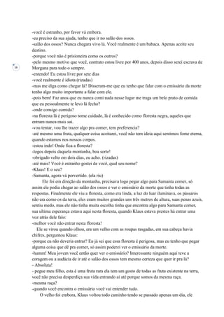 16
-você é estranho, por favor vá embora.
-eu preciso da sua ajuda, tenho que ir no salão dos ossos.
-salão dos ossos? Nunca chegara vivo lá. Você realmente é um babaca. Apenas aceite seu
destino.
-porque você não é prisioneira como os outros?
-pelo mesmo motivo que você, contrato estou livre por 400 anos, depois disso serei escrava de
Morgana para todo o sempre.
-entendo! Eu estou livre por sete dias
-você realmente é idiota (rizadas)
-mas me diga como chegar lá? Disseram-me que eu tenho que falar com o emissário da morte
tenho algo muito importante a falar com ele.
-pois bem! Faz anos que eu nunca comi nada nesse lugar me traga um belo prato de comida
que eu pessoalmente te levo lá fecho?
-onde consigo comida?
-na floresta lá é perigoso tome cuidado, lá é conhecido como floresta negra, aqueles que
entram nunca mais sai.
-vou tentar, vou lhe trazer algo pra comer, tem preferencia?
-até mesmo uma fruta, qualquer coisa aceitarei, você não tem ideia aqui sentimos fome eterna,
quando estamos nos nossos corpos.
-estou indo! Onde fica a floresta?
-logos depois daquela montanha, boa sorte!
-obrigado volto em dois dias, eu acho. (rizadas)
-até mais! Você é estranho gostei de você, qual seu nome?
-Klaus! E o seu?
-Samanta, agora vá pervertido. (ela riu)
Ele foi em direção da montanha, precisava logo pegar algo para Samanta comer, só
assim ele podia chegar ao salão dos ossos e ver o emissário da morte que tinha todas as
respostas. Finalmente ele viu a floresta, como era linda, a luz do luar iluminava, os pássaros
não era como os da terra, eles eram muitos grandes uns três metros de altura, suas penas azuis,
sentiu medo, mas ele não tinha muita escolha tinha que encontra algo para Samanta comer,
sua ultima esperança estava aqui nesta floresta, quando Klaus estava prestes há entrar uma
voz atrás dele falo:
-melhor você não entrar nesta floresta!
Ele se virou quando olhou, era um velho com as roupas rasgadas, em sua cabeça havia
chifres, perguntou Klaus:
-porque eu não deveria entrar? Eu já sei que essa floresta é perigosa, mas eu tenho que pegar
alguma coisa que dê pra comer, só assim poderei ver o emissário da morte.
-humm! Meu jovem você então quer ver o emissário? Interessante ninguém aqui teve a
coragem ou a audácia de ir até o salão dos ossos tem mesmo certeza que quer ir pra lá?
- Absoluta!
- pegue meu filho, esta é uma fruta rara ela tem um gosto de todas as fruta existente na terra,
você não precisa desperdiça sua vida entrando ai até porque somos da mesma raça.
-mesma raça?
-quando você encontra o emissário você vai entender tudo.
O velho foi embora, Klaus voltou todo caminho tendo se passado apenas um dia, ele
 