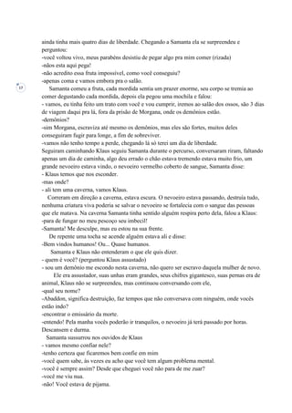 17
ainda tinha mais quatro dias de liberdade. Chegando a Samanta ela se surpreendeu e
perguntou:
-você voltou vivo, meus parabéns desistiu de pegar algo pra mim comer (rizada)
-nãos esta aqui pega!
-não acredito essa fruta impossível, como você conseguiu?
-apenas coma e vamos embora pra o salão.
Samanta comeu a fruta, cada mordida sentia um prazer enorme, seu corpo se tremia ao
comer degustando cada mordida, depois ela pegou uma mochila e falou:
- vamos, eu tinha feito um trato com você e vou cumprir, iremos ao salão dos ossos, são 3 dias
de viagem daqui pra lá, fora da prisão de Morgana, onde os demônios estão.
-demônios?
-sim Morgana, escraviza até mesmo os demônios, mas eles são fortes, muitos deles
conseguiram fugir para longe, a fim de sobreviver.
-vamos não tenho tempo a perde, chegando lá só terei um dia de liberdade.
Seguiram caminhando Klaus seguiu Samanta durante o percurso, conversaram riram, faltando
apenas um dia de caminha, algo deu errado o chão estava tremendo estava muito frio, um
grande nevoeiro estava vindo, o nevoeiro vermelho coberto de sangue, Samanta disse:
- Klaus temos que nos esconder.
-mas onde?
- ali tem uma caverna, vamos Klaus.
Correram em direção a caverna, estava escura. O nevoeiro estava passando, destruía tudo,
nenhuma criatura viva poderia se salvar o nevoeiro se fortalecia com o sangue das pessoas
que ele matava. Na caverna Samanta tinha sentido alguém respira perto dela, falou a Klaus:
-para de fungar no meu pescoço seu imbecil!
-Samanta! Me desculpe, mas eu estou na sua frente.
De repente uma tocha se acende alguém estava ali e disse:
-Bem vindos humanos! Ou... Quase humanos.
Samanta e Klaus não entenderam o que ele quis dizer.
- quem é você? (perguntou Klaus assustado)
- sou um demônio me escondo nesta caverna, não quero ser escravo daquela mulher de novo.
Ele era assustador, suas unhas eram grandes, seus chifres gigantesco, suas pernas era de
animal, Klaus não se surpreendeu, mas continuou conversando com ele,
-qual seu nome?
-Abaddon, significa destruição, faz tempos que não conversava com ninguém, onde vocês
estão indo?
-encontrar o emissário da morte.
-entendo! Pela manha vocês poderão ir tranquilos, o nevoeiro já terá passado por horas.
Descansem e durma.
Samanta sussurrou nos ouvidos de Klaus
- vamos mesmo confiar nele?
-tenho certeza que ficaremos bem confie em mim
-você quem sabe, às vezes eu acho que você tem algum problema mental.
-você é sempre assim? Desde que cheguei você não para de me zuar?
-você me viu nua.
-não! Você estava de pijama.
 