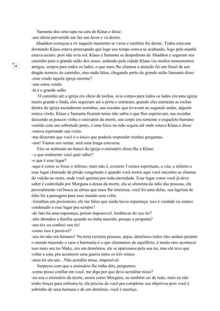 18
Samanta deu uma tapa na cara de Klaus e disse:
-seu idiota pervertido me faz um favor e vá dormi.
Abaddon começou a rir naquele momento se virou e também foi dormi. Todos estavam
dormindo Klaus estava preocupado que logo seu tempo estava se acabando, logo pela manhã
estava escuro, pois não avia sol, Klaus e Samanta se despediram de Abaddon e seguram seu
caminho para o grande salão dos ossos, andando pela cidade Klaus viu muitos monumentos
antigos, corpos para todos os lados, o que mais lhe chamou a atenção foi um fóssil de um
dragão nomeio do caminho, mas nada falou, chegando perto do grande salão Samanta disse:
-esta vendo aquela igreja enorme?
-sim estou vendo
-lá é o grande salão
O caminho até a igreja era cheio de tochas, avia corpos para todos os lados era uma igreja
muito grande e linda, eles seguiram até a porta e entraram, quando eles entraram as tochas
dentro da igreja ascenderam sozinhas, nas escadas que levavam ao segundo andar, alguém
estava vindo, Klaus e Samanta ficaram tenso não sabia o que lhes esperavam, nas escadas
descendo as poucos vinha o emissário da morte, seu corpo era somente o esqueleto humano
vestido com um sobretudo preto, e uma foice na mão seguiu até onde estava Klaus e disse:
-estava esperando sua visita.
-me disseram que você é o único que poderia responder minhas perguntas.
-sim! Vamos nos sentar, será uma longa conversa.
Eles se sentaram no banco da igreja o emissário disse-lhe a Klaus:
- o que realmente você quer saber?
-o que é esse lugar?
-aqui é como se fosse o inferno, mais não é, existem 3 reinos espirituais, o céu, o inferno e
esse lugar chamado de prisão congelante e quando você morre aqui você encontra as chamas
do vulcão ao oeste, onde você queima por toda eternidade. Esse lugar como você já deve
saber é controlado por Morgana a deusa da morte, ela se alimenta do ódio das pessoas, ela
pessoalmente vai busca as almas que mais lhe interessa, você foi uma delas, sua lagrima de
ódio foi a passagem para esse mundo sem volta.
-Jonathan um prisioneiro, ele me falou que ainda havia esperança, isso é verdade ou estarei
condenado a esse lugar pra sempre?
-de fato há uma esperança, porem impossível, lembra-se do seu tio?
-não abondou a família quando eu tinha nascido, porque a pergunta?
-seu tio, eu conheci seu tio!
-como isso é possível?
-seu tio não era humano! Na terra existem pessoas, anjos, demônios todos eles andam perante
o mundo trazendo o caos e harmonia é o que chamamos de equilíbrio, é muito raro acontecer
isso mais seu tio Maky, era um demônios, ele se apaixonou pela sua tia, mas ele teve que
voltar a esta, pra acontecer uma guerra entre os três reinos.
-meu tio era um... Não acredito nisso, impossível.
Surpreso com que o emissário lhe tinha dito, perguntou:
-como posso confiar em você, me diga por que devo acreditar nisso?
-eu sou o emissário da morte, assim como Morgana, eu também sei de tudo, mais eu não
tenho forças para enfrenta-la, ela precisa de você pra completar seu objetivos pois você é
sobrinho de uma humana e de um demônio, você é mestiço.
 