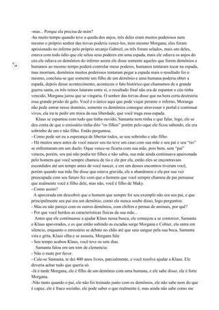 19
-mas... Porque ela precisa de mim?
-ha muito tempo quando teve a queda dos anjos, três deles eram muitos poderosos nem
mesmo o próprio senhor das trevas poderia vence-los, nem mesmo Morgana, eles foram
aprisionado no inferno pelo próprio arcanjo Gabriel, os três foram selados, mais um deles,
estava com todo ódio que ele selou seus poderes em uma espada, mais ele odiava os anjos do
céu ele odiava os demônios do inferno assim ele disse somente aqueles que forem demônios e
humanos ao mesmo tempo poderá controlar meus poderes, humanos tentaram tocar na espada,
mas morriam, demônios muitos poderosos tentaram pegar a espada mais o resultado foi o
mesmo, concluiu-se que somente um filho de um demônio e uma humana poderia obter a
espada, depois desse acontecimento, aconteceu o fato histórico que chamamos de a grande
guerra santa, os três reinos lutaram entre si, o resultado final não era de espantar o céu tinha
vencido, Morgana jurou que se vingaria. O senhor das trevas disse que na hora certa destruiria
essa grande prisão de gelo. Você é o único aqui que pode viajar perante o inferno, Moranga
não pode entrar nesse domínio, somente os demônios consegue atravessar o portal e continuar
vivos, ela ira te pedir em troca da sua liberdade, que você traga essa espada.
Klaus se espantou com tudo que tinha ouvido, Samanta nem tinha o que falar, logo, ele se
deu conta de que o emissário tinha dito “os filhos” porém pelo oque ele ficou sabendo, ele era
sobrinho de um e não filho. Então perguntou.
- Como pode ser eu a esperança de libertar todos, se sou sobrinho e não filho.
- Há muitos anos antes de você nascer seu tio teve um caso com sua mãe e seu pai e seu “tio”
se enfrentaram em um duelo. Oque vence-se ficaria com sua mãe, pois bem, sem “pai”
venceu, porém, seu pai não podia ter filhos e não sabia, sua mãe ainda continuava apaixonada
pelo homem que você sempre chamou de tio e ele por ela, então eles se encontravam
escondidos até um tempo antes de você nascer, e em um desses encontros tiveram você,
porém quando sua mãe lhe disse que estava gravida, ele a abandonou e ela por sua vez
preocupada com seu futuro fez com que o homem que você sempre chamou de pai pensasse
que realmente você é filho dele, mas não, você é filho de Maky.
- Como assim?
A apavorada em descobrir que o homem que sempre foi seu exemplo não era seu pai, e que
principalmente seu pai era um demônio, como ele nunca soube disso, logo perguntou:
- Mas eu não pareço com os outros demônios, com chifres e pernas de animais, por quê?
- Por que você herdou as características físicas da sua mãe...
Antes que ele continuasse a ajudar Klaus nessa busca, ele começou a se contorcer, Samanta
e Klaus apavorados, e es que então subindo as escadas surge Morgana e Cobier, ela entra em
silencio, enquanto o emissário se debate no chão até que saia sangue pela sua boca, Samanta
vira e grita, Klaus olha e se assusta, Morgana fala:
- Seu tempo acabou Klaus, você teve os sete dias.
Samanta falou em um tom de clemencia:
- Não o mate por favor.
- Cale-se Samanta, te dei 400 anos livres, parcialmente, e você resolve ajudar a Klaus. Ele
deveria achar tudo que queria só.
-Já é tarde Morgana, ele é filho de um demônio com uma humana, e ele sabe disso, ele é forte
Morgana.
-Não tanto quando o pai, ele não foi treinado junto com os demônios, ele não sabe nem do que
é capaz, ele é fraco sozinho, ele pode saber o que realmente é, mas ainda não sabe como me
 