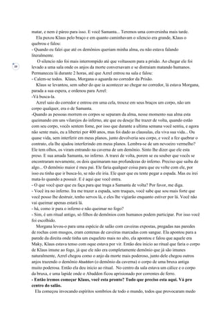 20
matar, e nem é páreo para isso. E você Samanta... Teremos uma conversinha mais tarde.
Ela puxou Klaus pelo braço e em quanto caminhavam o silencio era grande, Klaus o
quebrou e falou:
- Quando eu falei que até os demônios queriam minha alma, eu não estava falando
literalmente.
O silencio não foi mais interrompido até que voltassem para a prisão. Ao chegar ele foi
levado a uma sala onde os anjos da morte conversavam e se distraiam matando humanos.
Permaneceu lá durante 2 horas, até que Azrel entrou na sala e falou:
- Calem-se todos. Klaus, Morgana o aguarda no corredor da Prisão.
Klaus se levantou, sem saber do que ia acontecer ao chegar no corredor, lá estava Morgana,
parada a sua espera, e ordenou para Azrel:
-Vá busca-la.
Azrel saio do corredor e entrou em uma cela, trouxe em seus braços um corpo, não um
corpo qualquer, era o de Samanta.
-Quando as pessoas morrem os corpos se separam da alma, nesse momento sua alma esta
queimando em uns vilarejos do inferno, ate que eu deseje lhe trazer de volta, quando estão
com seu corpo, vocês sentem fome, por isso que durante a ultima semana você sentiu, e agora
não sente mais, eu a libertei por 400 anos, mas foi dado as clausulas, ela viva sua vida... Ou
quase vida, sem interferir em meus planos, junto devolveria seu corpo, e você a fez quebrar o
contrato, ela lhe ajudou interferindo em meus planos. Lembra-se de um nevoeiro vermelho?
Ele tem olhos, os viram entrando na caverna de um demônio. Sinto lhe dizer que ele esta
preso. E sua amada Samanta, no inferno. A trarei de volta, porem se eu souber que vocês se
encontraram novamente, os dois queimaram nas profundezas do inferno. Preciso que saiba de
algo... O demônio maior é meu pai. Ele faria qualquer coisa para que eu volte com ele, por
isso eu tinha que ir busca-lo, se não ele iria. Ele quer que eu tente pegar a espada. Mas eu irei
mata-lo quando a possuir. E é aqui que você entra.
- O que você quer que eu faça para que traga a Samanta de volta? Por favor, me diga.
- Você ira no inferno. Ira me trazer a espada, sem truques, você sabe que sou mais forte que
você posso lhe destruir, tenho servos lá, e eles lhe vigiarão enquanto estiver por lá. Você não
vai queimar apenas estará lá.
- há, como ir para o inferno e não queimar no fogo?
- Sim, é um ritual antigo, só filhos de demônios com humanos podem participar. Por isso você
foi escolhido.
Morgana levou-o para uma espécie de salão com caveiras expostas, pregadas nas paredes
de rochas com musgos, eram centenas de caveiras marcadas com sangue. Ela apontou para a
parede da direita onde tinha um esqueleto mais no alto, ela apontou e falou que aquele era
Maky, Klaus estava tenso com oque estava por vir. Então deu inicio ao ritual que faria o corpo
de Klaus imune ao fogo, já que ele não era completamente demônio que já são imunes
naturalmente, Azrel chegou como o anjo da morte mais poderoso, junto dele chegou outros
anjos trazendo o demônio Abaddon (o demônio da caverna) o corpo de uma bruxa antiga
muito poderosa. Então ela deu início ao ritual. No centro da sala estava um cálice e o corpo
da bruxa, e uma lapide onde o Abaddon ficou aprisionado por correntes de ferro.
- Então iremos começar Klaus, você esta pronto? Tudo que preciso esta aqui. Vá pro
centro do salão.
Ela começou invocando espíritos sombrios de todo o mundo, todos que provocaram medo
 