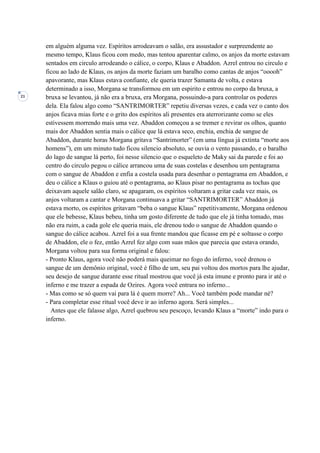 21
em alguém alguma vez. Espíritos arrodeavam o salão, era assustador e surpreendente ao
mesmo tempo, Klaus ficou com medo, mas tentou aparentar calmo, os anjos da morte estavam
sentados em circulo arrodeando o cálice, o corpo, Klaus e Abaddon. Azrel entrou no circulo e
ficou ao lado de Klaus, os anjos da morte faziam um baralho como cantas de anjos “ooooh”
apavorante, mas Klaus estava confiante, ele queria trazer Samanta de volta, e estava
determinado a isso, Morgana se transformou em um espirito e entrou no corpo da bruxa, a
bruxa se levantou, já não era a bruxa, era Morgana, possuindo-a para controlar os poderes
dela. Ela falou algo como “SANTRIMORTER” repetiu diversas vezes, e cada vez o canto dos
anjos ficava mias forte e o grito dos espíritos ali presentes era aterrorizante como se eles
estivessem morrendo mais uma vez. Abaddon começou a se tremer e revirar os olhos, quanto
mais dor Abaddon sentia mais o cálice que lá estava seco, enchia, enchia de sangue de
Abaddon, durante horas Morgana gritava “Santrimorter” (em uma língua já extinta “morte aos
homens”), em um minuto tudo ficou silencio absoluto, se ouvia o vento passando, e o baralho
do lago de sangue lá perto, foi nesse silencio que o esqueleto de Maky sai da parede e foi ao
centro do circulo pegou o cálice arrancou uma de suas costelas e desenhou um pentagrama
com o sangue de Abaddon e enfia a costela usada para desenhar o pentagrama em Abaddon, e
deu o cálice a Klaus o guiou até o pentagrama, ao Klaus pisar no pentagrama as tochas que
deixavam aquele salão claro, se apagaram, os espíritos voltaram a gritar cada vez mais, os
anjos voltaram a cantar e Morgana continuava a gritar “SANTRIMORTER” Abaddon já
estava morto, os espíritos gritavam “beba o sangue Klaus” repetitivamente, Morgana ordenou
que ele bebesse, Klaus bebeu, tinha um gosto diferente de tudo que ele já tinha tomado, mas
não era ruim, a cada gole ele queria mais, ele drenou todo o sangue de Abaddon quando o
sangue do cálice acabou. Azrel foi a sua frente mandou que ficasse em pé e soltasse o corpo
de Abaddon, ele o fez, então Azrel fez algo com suas mãos que parecia que estava orando,
Morgana voltou para sua forma original e falou:
- Pronto Klaus, agora você não poderá mais queimar no fogo do inferno, você drenou o
sangue de um demônio original, você é filho de um, seu pai voltou dos mortos para lhe ajudar,
seu desejo de sangue durante esse ritual mostrou que você já esta imune e pronto para ir até o
inferno e me trazer a espada de Ozires. Agora você entrara no inferno...
- Mas como se só quem vai para lá é quem morre? Ah... Você também pode mandar né?
- Para completar esse ritual você deve ir ao inferno agora. Será simples...
Antes que ele falasse algo, Azrel quebrou seu pescoço, levando Klaus a “morte” indo para o
inferno.
 