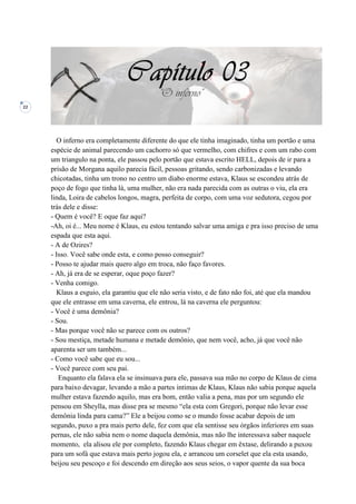 22
O inferno era completamente diferente do que ele tinha imaginado, tinha um portão e uma
espécie de animal parecendo um cachorro só que vermelho, com chifres e com um rabo com
um triangulo na ponta, ele passou pelo portão que estava escrito HELL, depois de ir para a
prisão de Morgana aquilo parecia fácil, pessoas gritando, sendo carbonizadas e levando
chicotadas, tinha um trono no centro um diabo enorme estava, Klaus se escondeu atrás de
poço de fogo que tinha lá, uma mulher, não era nada parecida com as outras o viu, ela era
linda, Loira de cabelos longos, magra, perfeita de corpo, com uma voz sedutora, cegou por
trás dele e disse:
- Quem é você? E oque faz aqui?
-Ah, oi é... Meu nome é Klaus, eu estou tentando salvar uma amiga e pra isso preciso de uma
espada que esta aqui.
- A de Ozires?
- Isso. Você sabe onde esta, e como posso conseguir?
- Posso te ajudar mais quero algo em troca, não faço favores.
- Ah, já era de se esperar, oque poço fazer?
- Venha comigo.
Klaus a esguio, ela garantiu que ele não seria visto, e de fato não foi, até que ela mandou
que ele entrasse em uma caverna, ele entrou, lá na caverna ele perguntou:
- Você é uma demônia?
- Sou.
- Mas porque você não se parece com os outros?
- Sou mestiça, metade humana e metade demônio, que nem você, acho, já que você não
aparenta ser um também...
- Como você sabe que eu sou...
- Você parece com seu pai.
Enquanto ela falava ela se insinuava para ele, passava sua mão no corpo de Klaus de cima
para baixo devagar, levando a mão a partes intimas de Klaus, Klaus não sabia porque aquela
mulher estava fazendo aquilo, mas era bom, então valia a pena, mas por um segundo ele
pensou em Sheylla, mas disse pra se mesmo “ela esta com Gregori, porque não levar esse
demônia linda para cama?” Ele a beijou como se o mundo fosse acabar depois de um
segundo, puxo a pra mais perto dele, fez com que ela sentisse seu órgãos inferiores em suas
pernas, ele não sabia nem o nome daquela demônia, mas não lhe interessava saber naquele
momento, ela alisou ele por completo, fazendo Klaus chegar em êxtase, delirando a puxou
para um sofá que estava mais perto jogou ela, e arrancou um corselet que ela esta usando,
beijou seu pescoço e foi descendo em direção aos seus seios, o vapor quente da sua boca
 