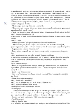 23
deixo-a louca, ela arrancou o sobretudo que Klaus estava usando, ele passou divagar a mão na
calça de coro que ela usava a deixando excitada, ela o agarrou e trouxe para mais perto, o
beijou até que ele tirou a roupa toda e retirou a calça dela, já completamente despidos ele pôs
sua cabeça entre as pernas dela e faz suspirar e gritar por seu nome, ele agarrou ela e correu e
jogou-a em uma parede e continuo oque já estava fazendo. Após acabarem quando Klaus se
vestia novamente completamente satisfeito, olho-a se vestido, os dois já devidamente
vestidos se beijaram, ela fala:
- Não pense que temos algo foi apenas por diversão.
- Não pensei e nem pensaria, não sei nem se quer seu nome, e não me interessa, apenas quero
a espada, e afinal, quando vamos?
- Agora, esta pronto pra passar pelas pessoas daqui e disfarçar que acabou de transar comigo?
- Você falou que ninguém ia me ver.
- Os demônios da aldeia são bonzinhos, eles não falaram de ti para o rei dos demônios, confie
em mim.
- Tá ok. Vamos.
- Feche o zíper, se não quer que ninguém veja que saio da minha cama.
Klaus constrangido, fechou o zíper e saio da caverna com ela em busca da espada,
passando pela aldeia, todos o olhavam meio esquisito, ele não sabia por que então perguntou:
- Ei, porque todos estão me olhando assim?
- Talvez tenham imaginado que você transou comigo e estão esperando que você demostre
isso.
- Você relações amorosas com todos por aqui? (em um tom irônico)
- Não, mas até que tem uns que eu gostaria. (ela riu) mentira, você foi visto saindo daminha
caverna, comigo, oque você acha que imaginariam? Que você foi fazer doce para mim?
(eles riram)
- Aqui todos são mestiços?
- Sim, o rei não gosta muito dos mestiços, ele fala que lembra uma filha dele, dele e de um
anjo do bem, que se transformou em uma deusa e é tão poderosa quanto ele, nunca tive a
chance de vê-la.
- Queria poder dizer o mesmo.
- Você a viu? (falou super empolgada) me conte com ela é? Ela é linda e poderosa do jeito
que dizem?
- Linda, porém muito assustadora.
- Você transou com ela também?
- Você esta me achando com cara de pervertido? Claro que não.
- Você disse que ela é linda então pensei...
- Não é porque é linda que eu a levei pra cama.
- ah, sem graça.
Continuaram andando por um dia, até que ele percebeu que alguém o vigiava, e ele ficou
meio preocupado com o porque, se era o demônio que Morgana tinha mencionado ou alguém
que viu ele transando com aquela demônia, ou até mesmo o dois que piorava tudo.
- Ei, você esta vendo que tem um... Sei lá como oque, nos seguindo?
- Aonde? (procurou)
- Lá perto daquelas casas.
- Ah, safadinho, será que ele nos viu e quer autografo, pela melhor transa que ele já viu? (eles
 