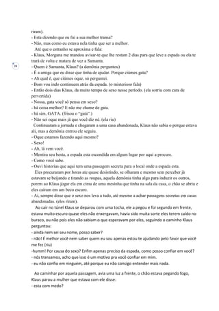 24
riram).
- Esta dizendo que eu fui a sua melhor transa?
- Não, mas como eu estava nela tinha que ser a melhor.
Até que o estranho se aproxima e fala:
- Klaus, Morgana me mandou avisar-te que lhe restam 2 dias para que leve a espada ou ela te
trará de volta e matara de vez a Samanta.
- Quem é Samanta, Klaus? (a demônia perguntou)
- É a amiga que eu disse que tinha de ajudar. Porque ciúmes gata?
- Ah qual é, que ciúmes oque, só perguntei.
- Bom vou indo continuem atrás da espada. (o misterioso fala)
- Então dois dias Klaus, da muito tempo de sexo nesse período. (ela sorriu com cara de
pervertida)
- Nossa, gata você só pensa em sexo?
- há coisa melhor? E não me chame de gata.
- há sim, GATA. (frisou o “gata”.)
- Não sei oque mais já que você diz né. (ela riu)
Continuaram a jornada e chegaram a uma casa abandonada, Klaus não sabia o porque estava
ali, mas a demônia entrou ele seguiu.
- Oque estamos fazendo aqui mesmo?
- Sexo!
- Ah, lá vem você.
- Mentira seu besta, a espada esta escondida em algum lugar por aqui a procure.
- Como você sabe.
- Ouvi historias que aqui tem uma passagem secreta para o local onde a espada esta.
Eles procuraram por horas ate quase desistindo, se olharam e mesmo sem perceber já
estavam se beijando e tirando as roupas, aquela demônia tinha algo para induzir os outros,
porem ao Klaus jogar ela em cima de uma mesinha que tinha na sala da casa, o chão se abriu e
eles caíram em um beco escuro.
- Ai, sempre disse que o sexo nos leva a tudo, até mesmo a achar passagens secretas em casas
abandonadas. (eles riram).
Ao cair no túnel Klaus se deparou com uma tocha, ele a pegou e foi segundo em frente,
estava muito escuro quase eles não enxergavam, havia sido muita sorte eles terem caído no
buraco, ou não pois eles não sabiam o que esperavam por eles, seguindo o caminho Klaus
perguntou:
- ainda nem sei seu nome, posso saber?
- não! É melhor você nem saber quem eu sou apenas estou te ajudando pelo favor que você
me fez (riu)
-humm! Por causa do sexo? Enfim apenas preciso da espada, como posso confiar em você?
- nós transamos, acho que isso é um motivo pra você confiar em mim.
- eu não confio em ninguém, até porque eu não consigo entender mais nada.
Ao caminhar por aquela passagem, avia uma luz a frente, o chão estava pegando fogo,
Klaus parou a mulher que estava com ele disse:
- esta com medo?
 