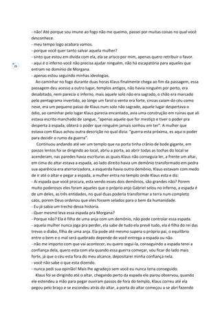 25
- não! Até porque sou imune ao fogo não me queimo, passei por muitas coisas no qual você
desconhece.
- meu tempo logo acabara vamos.
- porque você quer tanto salvar aquela mulher?
- sinto que estou em divida com ela, ela se arisco por mim, apenas quero retribuir o favor.
- aqui é o inferno você não precisa ajudar ninguém, não há escapatória para aqueles que
entram no domínio de Morgana.
- apenas estou seguindo minhas ideologias.
Ao caminhar no fogo durante duas horas Klaus finalmente chega ao fim da passagem, essa
passagem deu acesso a outro lugar, templos antigos, não havia ninguém por perto, era
desabitado, nem parecia o inferno, mais aquele solo não era sagrado, o chão era marcado
pelo pentagrama invertido, ao longe um farol o vento era forte, cinzas caiam do céu como
neve, era um pequeno passo de Klaus num solo não sagrado, aquele lugar despertava o
ódio, ao caminhar pelo lugar Klaus parecia encantado, avia uma construção em ruinas que ali
estava escrito manchado de sangue, “apenas aquele que for mestiço e tiver o poder pra
desperta à espada, obterá o poder que ninguém jamais sonhou em ter”. A mulher que
estava com Klaus achou outra descrição no qual dizia: “guerra esta próxima, es aqui o poder
para decidir o rumo da guerra”.
Continuou andando até ver um templo que na porta tinha crânio de bode gigante, em
passos lentos foi se dirigindo ao local, abriu a porta, ao abrir todas as tochas do local se
acenderam, nas paredes havia escrituras as quais Klaus não conseguia ler, a frente um altar,
em cima do altar estava a espada, ao lado direito havia um demônio transformado em pedra
sua aparência era aterrorizadora, a esquerda havia outro demônio, Klaus estavam com medo
de ir até o altar e pegar a espada, a mulher entra no templo onde Klaus esta e diz:
- Ai espada que você procura, esta vendo esses dois demônios, são grandes não? Porem
muito poderosos eles foram aqueles que o próprio anjo Gabriel selou no inferno, a espada é
de um deles, as três entidades, no qual duas poderia transformar a terra num completo
caos, porem Deus ordenou que eles fossem selados para o bem da humanidade.
- Eu já sabia um trecho dessa historia.
- Quer mesmo leva essa espada pra Morgana?
- Porque não? Ela é filha de uma anja com um demônio, não pode controlar essa espada.
- aquela mulher nunca joga pra perder, ela sabe de tudo ela prevê tudo, ela é filha do rei das
trevas o diabo, filha de uma anja. Ela pode até mesmo supera o próprio pai, o equilíbrio
entre o bem e o mal será quebrado depende de você entrega a espada ou não.
- não me importo com que vai acontecer, eu quero segui-la, conseguindo a espada terei a
confiança dela, quero esta com ela quando essa guerra começar, vou ficar do lado mais
forte, já que o céu esta fora do meu alcance, depositarei minha confiança nela.
- você não sabe o que esta dizendo.
- nunca pedi sua opinião! Mais lhe agradeço sem você eu nunca teria conseguido.
Klaus foi se dirigindo até o altar, chegando perto da espada ele parou observou, quando
ele estendeu a mão para pegar ouviram passos de fora do templo, Klaus correu até ela
pegou pelo braço e se escondeu atrás do altar, a porta do altar começou a se abri fazendo
 