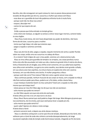 26
barulho, eles não conseguiam ver quem estava lá, mais os passos dessa pessoa eram
ecoados de tão grande que ele era, sussurrou a mulher que estava com Klaus:
- esse deve ser o guardião do local não podemos enfrenta-lo ele é muito forte.
- porque você não me disse isso antes?
- esqueci, desculpe-me!
- vamos ter que espera ele sair.
- sim!
Então a pessoa que tinha entrado no templo gritou:
- sinto cheiro de mestiços, se alguém se atreve a entrar nesse lugar morrera, comerei todos
os seus órgãos.
Klaus ficou muito tenso, ele nem havia despertado seu poder de demônio, não havia
forma de ele lutar, sussurrou para a mulher:
- temos que fugir daqui, ele sabe que estamos aqui.
- pegue a espado e sairemos correndo.
- ok!
Klaus saiu de trás do altar, pegou a espada, naquele momento ele sentiu o poder fluindo
sobre seu corpo, então uma voz sussurrou na cabeça de Klaus:
- Es o mestre! Você é digno de usar o meu poder, seremos um e destruiremos tudo.
Klaus se virou olhou para guardião do templo e se arrepiou, seu corpo paralisou nunca
tinha visto alto tão assustador em toda sua vida, a besta era grande tinha 4 metros de altura,
tinha a fisionomia de um dragão, seus chifres eram esmorme, em sua calda havia espinhos
seus olhos eram vermelhos, sua garra era como navalha, seus dentes eram grande e afiado,
em sua coluna avia mais espinhos, na cintura havia um espécie de sinto com caveiras
humanas, em sua mão direita uma lancha. A mulher perguntou a Klaus:
- porque você não corre? Fico maluco? Não tem como a gente vencer essa coisa.
Klaus continuou parado, nenhum musculo do seu corpo se movia, com a espada na mão já
não fluía nenhum poder para Klaus, poderia ser o fim deles, então a besta falou:
- o que mestiços insolentes fazem no meu santuário? Você com a espada na mão acha
mesmo que sairá daqui vivo?
- talvez possa ser meu fim! Mais algo me diz que isso não vai acontecer.
- acha mesmo que pode me vencer?
- eu não! Mais aquele cara que esta atrás de você pode.
A besta olhou pra trás e viu um anjo Azrel e ele disse:
- Klaus, Klaus! Nunca pensei que você poderia chegar tão longe. Mais Morgana já previa que
isso aconteceria, ela me enviou, para que você possa levar a espada pra ela.
- acha mesmo que pode vencê-lo?
- quem sabe? Apenas vá e deixo o resto comigo.
A besta disse a Azrel:
- primeiro vencerei você, e depois vou atrás desses mestiços.
Klaus e a demônia começaram a correr para fora do templo, deixando pra trás Azrel, eles
voltaram para o túnel de onde eles vinheiro correndo desesperadamente, de longe
escutaram explosão vinda do templo onde Azrel estava lutando, chegando ao fim do túnel,
 