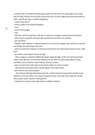 27
a mulher subiu nos ombros de Klaus para poder sair do túnel, ela subiu pegou uma corda
que ali havia, amarou em uma das colunas que avia na casa e jogou para que Klaus pode-se
subir, quando ele subiu a mulher perguntou:
- o que vamos fazer?
- preciso voltar ao mundo de Morgana.
- e eu?
- você? Vem comigo!
- mas...
- não tem, mas! Se você ficar você morre. Você vem comigo ao menos terá uma chance.
- temos que ir ao portal, mas para abri o portal terá que fazer um sacrifico.
- que sacrifício?
- ninguém sabe. Apenas se sabe que pode ser eu ou você ou alguém que você ama, o portal
da verdade leva aquilo que você ama.
- vamos eu não amo ninguém, se ficarmos morreremos do mesmo jeito vamos arrisca, onde
fica?
- por sorte é perto daqui! Vamos me siga.
Klaus a seguiu o caminho repleto de sangue, lagos de fogo, ao fim uma ponte que dava
acesso a um abismo, no centro do abismo avisa um olho, ao redor desse olho era tudo
vermelho como se fossem umas machas, disse ela a Klaus:
- aqui é o portal leva onde você quiser porem pode ser muito ariscado.
Quando eles discutiam sobre o portal alguém atrás deles falou:
- acha mesmo que iriam escapar?
Eles olharam desesperadamente para trás, a besta estava lá estava toda cortada, havia
perdido um de seus olhos e seu braço esquerdo estava arrancado, Klaus segurou na mão
dela e pulou sobre o portal. A besta gritou:
- nãooooo! Irei caça-los por onde estivar, malditos mestiços.
 