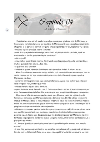 28
Eles viajaram pelo portal, ao abri seus olhos estavam na prisão de gelo de Morgana, se
levantaram, ele foi diretamente até o palácio de Morgana entregar a espada pessoalmente,
chegando lá as portas se abriram Morgana estava esperando por ele, logo ele a viu e disse:
- trouxe a espada pra você, liberte Samanta!
- você acha que pode falar com migo nesse tom? Só porque me fez um favor, você ao
menos sabe as perdas que essa viagem nos trouxe?
- não entendi!
- meu melhor subordinado morreu. Azrel! Você quando passou pelo portal você perdeu a
mulher que você mais amava... Sua mãe.
- o que você esta falando?
- acredite se quiser. Pena que sua mãe foi para paraíso se não eu te levaria até ela.
Klaus ficou chocado ao mesmo tempo aliviado, pois sua mãe iria descansa em paz, mas se
sentiu culpado por ter sido o responsável pela morte dela. Klaus entregou a espada a
Morgana e ela disse:
- cumprirei minhas promessas, logo você vera Samanta. Agora essa mulher que esta com
você não pode ficar, ela terá que volta.
- mas se ela volta aquela besta a matara.
- quem disse que isso é da minha conta? Tenho uma divida com você, pois foi muito útil pra
mim. Dessa vez deixarei ela fica. Não se acostume seus pesadelos estão apena começando.
Klaus estava feliz, porque consegui a espada para Morgana trazer de volta a alma de
Samanta, e conseguiu que Morgana deixasse a demônia ficar. Ele não sabia o verdadeiro
motivo de Morgana deixa-la ficar, mas oque importava é que ela não ia morrer nas mãos da
besta, ele pensou varias vezes “já que estive no inferno porque não achei Samanta por lá?” e
perguntou isso para a demônia, e ela respondeu:
- O inferno é complexo, existe a parte dos que na terra morrem e vão direto para lá e a parte
dos que Morgana os faz ir, nos mestiços e os próprios demônios habitamos em ambas,
porem a espada fica no lado das pessoas que vão direto sem passar por Morgana, ela deve
ter ficado no purgatório, aonde vão os que Morgana manda, ele é temido por todos nós, é a
pior parte do inferno.
- E... Porque quando eu passei pelo portal para ir para lá ninguém morreu, mas na volta
morreu?
- É pelo fato que quando você entra, sua alma fica marcada pra sofrer, para você sair alguém
tem de morrer, lá Azrel, ele ficou preso agora no purgatório tentando nos salvar e sua mãe
 