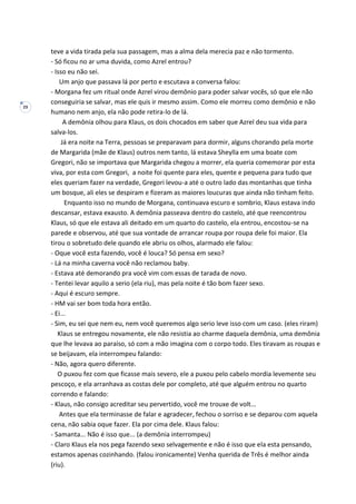 29
teve a vida tirada pela sua passagem, mas a alma dela merecia paz e não tormento.
- Só ficou no ar uma duvida, como Azrel entrou?
- Isso eu não sei.
Um anjo que passava lá por perto e escutava a conversa falou:
- Morgana fez um ritual onde Azrel virou demônio para poder salvar vocês, só que ele não
conseguiria se salvar, mas ele quis ir mesmo assim. Como ele morreu como demônio e não
humano nem anjo, ela não pode retira-lo de lá.
A demônia olhou para Klaus, os dois chocados em saber que Azrel deu sua vida para
salva-los.
Já era noite na Terra, pessoas se preparavam para dormir, alguns chorando pela morte
de Margarida (mãe de Klaus) outros nem tanto, lá estava Sheylla em uma boate com
Gregori, não se importava que Margarida chegou a morrer, ela queria comemorar por esta
viva, por esta com Gregori, a noite foi quente para eles, quente e pequena para tudo que
eles queriam fazer na verdade, Gregori levou-a até o outro lado das montanhas que tinha
um bosque, ali eles se despiram e fizeram as maiores loucuras que ainda não tinham feito.
Enquanto isso no mundo de Morgana, continuava escuro e sombrio, Klaus estava indo
descansar, estava exausto. A demônia passeava dentro do castelo, até que reencontrou
Klaus, só que ele estava ali deitado em um quarto do castelo, ela entrou, encostou-se na
parede e observou, até que sua vontade de arrancar roupa por roupa dele foi maior. Ela
tirou o sobretudo dele quando ele abriu os olhos, alarmado ele falou:
- Oque você esta fazendo, você é louca? Só pensa em sexo?
- Lá na minha caverna você não reclamou baby.
- Estava até demorando pra você vim com essas de tarada de novo.
- Tentei levar aquilo a serio (ela riu), mas pela noite é tão bom fazer sexo.
- Aqui é escuro sempre.
- HM vai ser bom toda hora então.
- Ei...
- Sim, eu sei que nem eu, nem você queremos algo serio leve isso com um caso. (eles riram)
Klaus se entregou novamente, ele não resistia ao charme daquela demônia, uma demônia
que lhe levava ao paraíso, só com a mão imagina com o corpo todo. Eles tiravam as roupas e
se beijavam, ela interrompeu falando:
- Não, agora quero diferente.
O puxou fez com que ficasse mais severo, ele a puxou pelo cabelo mordia levemente seu
pescoço, e ela arranhava as costas dele por completo, até que alguém entrou no quarto
correndo e falando:
- Klaus, não consigo acreditar seu pervertido, você me trouxe de volt...
Antes que ela terminasse de falar e agradecer, fechou o sorriso e se deparou com aquela
cena, não sabia oque fazer. Ela por cima dele. Klaus falou:
- Samanta... Não é isso que... (a demônia interrompeu)
- Claro Klaus ela nos pega fazendo sexo selvagemente e não é isso que ela esta pensando,
estamos apenas cozinhando. (falou ironicamente) Venha querida de Três é melhor ainda
(riu).
 