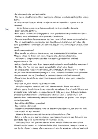 30
- Eu volto depois, não queria atrapalhar.
- Não espere não vá Samanta. (Klaus levantou-se colocou o sobretudo rapidamente e saio do
quarto)
- A claro, e eu que fique pra trás né Klaus (Klaus não deu importância a provocação da
demônia).
Saindo do quarto pelo corre do dos quartos ele corria em direção a Samanta.
- Espere Samanta, por favor.
- Klaus eu não sou nem uma criança pra não saber quando estou atrapalhando volte para lá.
Ela falou ainda andando sem olhar apara trás, Klaus insistia:
- Samanta, se você não é criança porque você esta correndo? Até parece que nunca fez isso.
- Não em publico pelo menos. (se virou para Klaus) Quando te chamei de pervertido não
achei que era tanto. Transar com uma demônia, daquele jeito, com qualquer um que passar
vendo.
- Você esta com ciúmes?
- Claro que não seu idiota, eu estava apenas indo agradecer por ter me salvado como
Morgana falou e me deparo com você... Daquele jeito... Com aquela demônia.
A demônia já completamente vestida e linda aparece, pelo corredor andando
vagarosamente, e fala:
- Valeu... Coisinha, não gosto de ser trocada, ainda mais se for por algo tão feio quanto você.
- Ela não é feia. Pare com isso, oque é que vocês têm afinal? (disse Klaus)
- Ela chega quando eu estou me divertindo, atrapalha tudo, faz drama para você vir atrás
dela, eu tinha até convidado ela pra se juntar a nos, sua namoradinha tem sérios problemas.
- Eu não namoro com ela. (Klaus falou) Se eu namorasse não teria ficado com você.
- Só pra lembra Samatinha, eu não o induzi-lo a nada, você deve saber como essas coisas
funcionam.
- Fique com ele, oque importa é que estou de volta.
Morgana chegou ao corredor, com a cara de mais maléfica do que nunca e fala:
- Alguém aqui os deu direito de vim até o corredor, dessa hora e ficar gritando? Alguém aqui
precisa tortura e matar outras pessoas pela manhã. E não quero saber de briguinhas bestas
pra saber quem fica com ele. Samanta deveria saber que vocês já transaram por lá (A
demônia sorriu socraticamente), e Meredith deveria saber que ele queria a salvar porque
sentia algo por ela.
-Quem é Meredith? (Klaus perguntou)
- Sou eu. (disse a demônia)
- Vocês transam sem nem saber o nome um do outro? (disse Samanta, sem entender nada)
oque eu perdi por aqui mesmo?
Morgana já estava com vontade de mandar todos pro inferno e fala:
- Calem-se e vão pro seus quartos antes que eu os faça queimarem no fogo do inferno pela
eternidade. Não quero ouvir nem mais um barulho de passos.
Todos vão para os seus quartos o de Klaus era no meio do corredor de frente pro de
Meredith e o de Samanta era do lado do de Meredith. Klaus entrou e começou a pensar no
que Sheylla e Gregori estavam a fazer, pensou em ir acordar Morgana e pedir pra leva-lo até
 