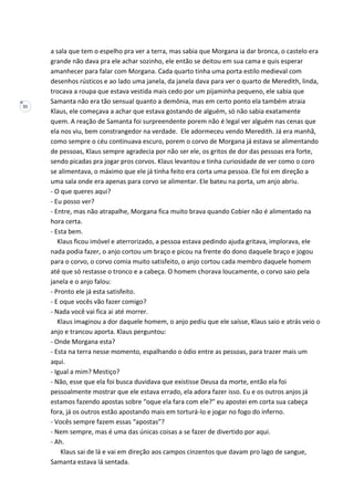 31
a sala que tem o espelho pra ver a terra, mas sabia que Morgana ia dar bronca, o castelo era
grande não dava pra ele achar sozinho, ele então se deitou em sua cama e quis esperar
amanhecer para falar com Morgana. Cada quarto tinha uma porta estilo medieval com
desenhos rústicos e ao lado uma janela, da janela dava para ver o quarto de Meredith, linda,
trocava a roupa que estava vestida mais cedo por um pijaminha pequeno, ele sabia que
Samanta não era tão sensual quanto a demônia, mas em certo ponto ela também atraia
Klaus, ele começava a achar que estava gostando de alguém, só não sabia exatamente
quem. A reação de Samanta foi surpreendente porem não é legal ver alguém nas cenas que
ela nos viu, bem constrangedor na verdade. Ele adormeceu vendo Meredith. Já era manhã,
como sempre o céu continuava escuro, porem o corvo de Morgana já estava se alimentando
de pessoas, Klaus sempre agradecia por não ser ele, os gritos de dor das pessoas era forte,
sendo picadas pra jogar pros corvos. Klaus levantou e tinha curiosidade de ver como o coro
se alimentava, o máximo que ele já tinha feito era corta uma pessoa. Ele foi em direção a
uma sala onde era apenas para corvo se alimentar. Ele bateu na porta, um anjo abriu.
- O que queres aqui?
- Eu posso ver?
- Entre, mas não atrapalhe, Morgana fica muito brava quando Cobier não é alimentado na
hora certa.
- Esta bem.
Klaus ficou imóvel e aterrorizado, a pessoa estava pedindo ajuda gritava, implorava, ele
nada podia fazer, o anjo cortou um braço e picou na frente do dono daquele braço e jogou
para o corvo, o corvo comia muito satisfeito, o anjo cortou cada membro daquele homem
até que só restasse o tronco e a cabeça. O homem chorava loucamente, o corvo saio pela
janela e o anjo falou:
- Pronto ele já esta satisfeito.
- E oque vocês vão fazer comigo?
- Nada você vai fica ai até morrer.
Klaus imaginou a dor daquele homem, o anjo pediu que ele saísse, Klaus saio e atrás veio o
anjo e trancou aporta. Klaus perguntou:
- Onde Morgana esta?
- Esta na terra nesse momento, espalhando o ódio entre as pessoas, para trazer mais um
aqui.
- Igual a mim? Mestiço?
- Não, esse que ela foi busca duvidava que existisse Deusa da morte, então ela foi
pessoalmente mostrar que ele estava errado, ela adora fazer isso. Eu e os outros anjos já
estamos fazendo apostas sobre “oque ela fara com ele?” eu apostei em corta sua cabeça
fora, já os outros estão apostando mais em torturá-lo e jogar no fogo do inferno.
- Vocês sempre fazem essas “apostas”?
- Nem sempre, mas é uma das únicas coisas a se fazer de divertido por aqui.
- Ah.
Klaus sai de lá e vai em direção aos campos cinzentos que davam pro lago de sangue,
Samanta estava lá sentada.
 