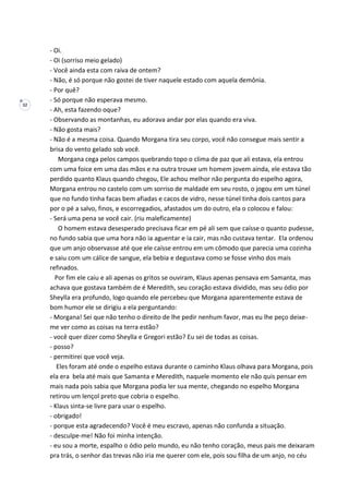 32
- Oi.
- Oi (sorriso meio gelado)
- Você ainda esta com raiva de ontem?
- Não, é só porque não gostei de tiver naquele estado com aquela demônia.
- Por quê?
- Só porque não esperava mesmo.
- Ah, esta fazendo oque?
- Observando as montanhas, eu adorava andar por elas quando era viva.
- Não gosta mais?
- Não é a mesma coisa. Quando Morgana tira seu corpo, você não consegue mais sentir a
brisa do vento gelado sob você.
Morgana cega pelos campos quebrando topo o clima de paz que ali estava, ela entrou
com uma foice em uma das mãos e na outra trouxe um homem jovem ainda, ele estava tão
perdido quanto Klaus quando chegou, Ele achou melhor não pergunta do espelho agora,
Morgana entrou no castelo com um sorriso de maldade em seu rosto, o jogou em um túnel
que no fundo tinha facas bem afiadas e cacos de vidro, nesse túnel tinha dois cantos para
por o pé a salvo, finos, e escorregadios, afastados um do outro, ela o colocou e falou:
- Será uma pena se você cair. (riu maleficamente)
O homem estava desesperado precisava ficar em pé ali sem que caísse o quanto pudesse,
no fundo sabia que uma hora não ia aguentar e ia cair, mas não custava tentar. Ela ordenou
que um anjo observasse até que ele caísse entrou em um cômodo que parecia uma cozinha
e saiu com um cálice de sangue, ela bebia e degustava como se fosse vinho dos mais
refinados.
Por fim ele caiu e ali apenas os gritos se ouviram, Klaus apenas pensava em Samanta, mas
achava que gostava também de é Meredith, seu coração estava dividido, mas seu ódio por
Sheylla era profundo, logo quando ele percebeu que Morgana aparentemente estava de
bom humor ele se dirigiu a ela perguntando:
- Morgana! Sei que não tenho o direito de lhe pedir nenhum favor, mas eu lhe peço deixe-
me ver como as coisas na terra estão?
- você quer dizer como Sheylla e Gregori estão? Eu sei de todas as coisas.
- posso?
- permitirei que você veja.
Eles foram até onde o espelho estava durante o caminho Klaus olhava para Morgana, pois
ela era bela até mais que Samanta e Meredith, naquele momento ele não quis pensar em
mais nada pois sabia que Morgana podia ler sua mente, chegando no espelho Morgana
retirou um lençol preto que cobria o espelho.
- Klaus sinta-se livre para usar o espelho.
- obrigado!
- porque esta agradecendo? Você é meu escravo, apenas não confunda a situação.
- desculpe-me! Não foi minha intenção.
- eu sou a morte, espalho o ódio pelo mundo, eu não tenho coração, meus pais me deixaram
pra trás, o senhor das trevas não iria me querer com ele, pois sou filha de um anjo, no céu
 