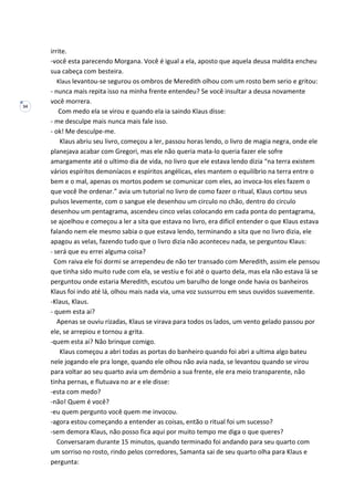 34
irrite.
-você esta parecendo Morgana. Você é igual a ela, aposto que aquela deusa maldita encheu
sua cabeça com besteira.
Klaus levantou-se segurou os ombros de Meredith olhou com um rosto bem serio e gritou:
- nunca mais repita isso na minha frente entendeu? Se você insultar a deusa novamente
você morrera.
Com medo ela se virou e quando ela ia saindo Klaus disse:
- me desculpe mais nunca mais fale isso.
- ok! Me desculpe-me.
Klaus abriu seu livro, começou a ler, passou horas lendo, o livro de magia negra, onde ele
planejava acabar com Gregori, mas ele não queria mata-lo queria fazer ele sofre
amargamente até o ultimo dia de vida, no livro que ele estava lendo dizia “na terra existem
vários espíritos demoníacos e espíritos angélicas, eles mantem o equilíbrio na terra entre o
bem e o mal, apenas os mortos podem se comunicar com eles, ao invoca-los eles fazem o
que você lhe ordenar.” avia um tutorial no livro de como fazer o ritual, Klaus cortou seus
pulsos levemente, com o sangue ele desenhou um circulo no chão, dentro do circulo
desenhou um pentagrama, ascendeu cinco velas colocando em cada ponta do pentagrama,
se ajoelhou e começou a ler a sita que estava no livro, era difícil entender o que Klaus estava
falando nem ele mesmo sabia o que estava lendo, terminando a sita que no livro dizia, ele
apagou as velas, fazendo tudo que o livro dizia não aconteceu nada, se perguntou Klaus:
- será que eu errei alguma coisa?
Com raiva ele foi dormi se arrependeu de não ter transado com Meredith, assim ele pensou
que tinha sido muito rude com ela, se vestiu e foi até o quarto dela, mas ela não estava lá se
perguntou onde estaria Meredith, escutou um barulho de longe onde havia os banheiros
Klaus foi indo até lá, olhou mais nada via, uma voz sussurrou em seus ouvidos suavemente.
-Klaus, Klaus.
- quem esta ai?
Apenas se ouviu rizadas, Klaus se virava para todos os lados, um vento gelado passou por
ele, se arrepiou e tornou a grita.
-quem esta ai? Não brinque comigo.
Klaus começou a abri todas as portas do banheiro quando foi abri a ultima algo bateu
nele jogando ele pra longe, quando ele olhou não avia nada, se levantou quando se virou
para voltar ao seu quarto avia um demônio a sua frente, ele era meio transparente, não
tinha pernas, e flutuava no ar e ele disse:
-esta com medo?
-não! Quem é você?
-eu quem pergunto você quem me invocou.
-agora estou começando a entender as coisas, então o ritual foi um sucesso?
-sem demora Klaus, não posso fica aqui por muito tempo me diga o que queres?
Conversaram durante 15 minutos, quando terminado foi andando para seu quarto com
um sorriso no rosto, rindo pelos corredores, Samanta sai de seu quarto olha para Klaus e
pergunta:
 