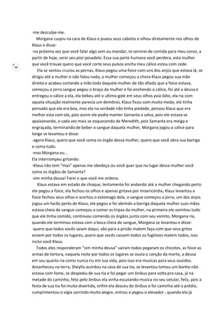 38
-me desculpe-me.
Morgana cuspiu na cara de Klaus e puxou seus cabelos e olhou diretamente nos olhos de
Klaus e disse:
-na próxima vez que você falar algo sem eu mandar, te servirei de comida para meu corvo, a
partir de hoje, serei seu pior pesadelo. Essa sua parte humana você perdera, esta mulher
que você trouxe quero que você corte seus pulsos encha meu cálice estou com cede.
Ela se sentou cruzou as pernas, Klaus pegou uma foice com uns dos anjos que estava lá, se
dirigiu até a mulher e não falou nada, a mulher começou a chora Klaus pegou sua mão
direita e acabou cortando a mão toda daquela mulher de tão afiado que a foice estava,
começou a jorra sangue pegou o braço da mulher e foi enchendo o cálice, foi até a deusa e
entregou o cálice a ela, ela bebeu até o ultimo gole em seus olhos avia ódio, ela ria com
aquela situação realmente parecia um demônio, Klaus ficou com muito medo, ele tinha
pensado que ela era boa, mas ela na verdade não tinha piedade, pensou Klaus que era
melhor esta com ela, pois assim ele podia manter Samanta a salva, pois ele estava se
apaixonando, e cada vez mais se esquecendo de Meredith, pois Samanta era meiga e
engraçada, terminando de beber o sangue daquela mulher, Morgana jogou o cálice para
longe se levantou e disse:
-agora Klaus, quero que você coma os órgão dessa mulher, quero que você abra sua barriga
e coma tudo.
-mas Morgana eu...
Ela interrompeu gritando:
-Klaus não tem “mas” apenas me obedeça ou você quer que no lugar dessa mulher você
coma os órgãos de Samanta?
-sim minha deusa! Farei o que você me ordena.
Klaus estava em estado de choque, lentamente foi andando até a mulher chegando perto
ele pegou a foice, ela fechou os olhos e apenas gritava por misericórdia, Klaus levantou a
foice fechou seus olhos e acertou o estomago dela, o sangue começou a jorra, um dos anjos
jogou um facão perto de Klaus, ele pegou e foi abrindo a barriga daquela mulher suas mãos
estava cheia de sangue começou a comer as tripas da mulher, na primeira ele vomitou tudo
que ele tinha comido, continuou comendo os órgãos junto com seu vomito, Morgana ria,
quando ele terminou estava com a boca cheia de sangue, Morgana se levantou e disse:
-quero que todos vocês saiam daqui, vão para a prisão matem faça com que seus gritos
ecoem por todos os lugares, quero que vocês cassem todos os fugitivos matem todos, isso
inclui você Klaus.
Todos eles responderam “sim minha deusa” saíram todos pegaram os chicotes, as foice as
armas de tortura, naquela noite por todos os lugares se ouvia a canção da morte, a deusa
em seu quarto ria como nunca riu em sua vida, pois isso era musicas para seus ouvidos.
Amanheceu na terra, Sheylla acordou na casa de sua tia, se levantou tomou um banho não
estava com fome, se despediu de sua tia e foi pegar um ônibus para volta pra casa, já na
metade do caminho, feto pelo ônibus ela vinha escutando musica no seu celular, feliz, pois a
festa de sua tia foi muito divertida, enfim ela desceu do ônibus e foi caminha até o prédio,
cumprimentou o vigia sorrindo muito alegre, entrou e pegou o elevador , quando ela já
 