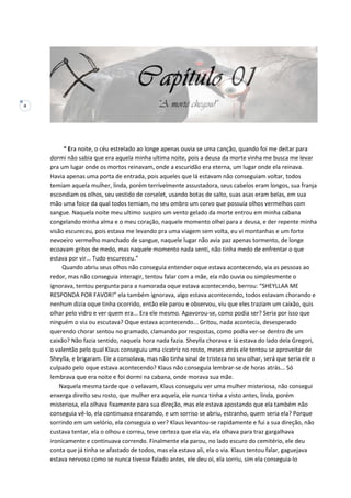 4
“ Era noite, o céu estrelado ao longe apenas ouvia se uma canção, quando foi me deitar para
dormi não sabia que era aquela minha ultima noite, pois a deusa da morte vinha me busca me levar
pra um lugar onde os mortos reinavam, onde a escuridão era eterna, um lugar onde ela reinava.
Havia apenas uma porta de entrada, pois aqueles que lá estavam não conseguiam voltar, todos
temiam aquela mulher, linda, porém terrivelmente assustadora, seus cabelos eram longos, sua franja
escondiam os olhos, seu vestido de corselet, usando botas de salto, suas asas eram belas, em sua
mão uma foice da qual todos temiam, no seu ombro um corvo que possuía olhos vermelhos com
sangue. Naquela noite meu ultimo suspiro um vento gelado da morte entrou em minha cabana
congelando minha alma e o meu coração, naquele momento olhei para a deusa, e der repente minha
visão escureceu, pois estava me levando pra uma viagem sem volta, eu vi montanhas e um forte
nevoeiro vermelho manchado de sangue, naquele lugar não avia paz apenas tormento, de longe
ecoavam gritos de medo, mas naquele momento nada senti, não tinha medo de enfrentar o que
estava por vir... Tudo escureceu.”
Quando abriu seus olhos não conseguia entender oque estava acontecendo, via as pessoas ao
redor, mas não conseguia interagir, tentou falar com a mãe, ela não ouvia ou simplesmente o
ignorava, tentou pergunta para a namorada oque estava acontecendo, berrou: “SHEYLLAA ME
RESPONDA POR FAVOR!” ela também ignorava, algo estava acontecendo, todos estavam chorando e
nenhum dizia oque tinha ocorrido, então ele parou e observou, viu que eles traziam um caixão, quis
olhar pelo vidro e ver quem era... Era ele mesmo. Apavorou-se, como podia ser? Seria por isso que
ninguém o via ou escutava? Oque estava acontecendo... Gritou, nada acontecia, desesperado
querendo chorar sentou no gramado, clamando por respostas, como podia ver-se dentro de um
caixão? Não fazia sentido, naquela hora nada fazia. Sheylla chorava e lá estava do lado dela Gregori,
o valentão pelo qual Klaus conseguiu uma cicatriz no rosto, meses atrás ele tentou se aproveitar de
Sheylla, e brigaram. Ele a consolava, mas não tinha sinal de tristeza no seu olhar, será que seria ele o
culpado pelo oque estava acontecendo? Klaus não conseguia lembrar-se de horas atrás... Só
lembrava que era noite e foi dormi na cabana, onde morava sua mãe.
Naquela mesma tarde que o velavam, Klaus conseguiu ver uma mulher misteriosa, não consegui
enxerga direito seu rosto, que mulher era aquela, ele nunca tinha a visto antes, linda, porém
misteriosa, ela olhava fixamente para sua direção, mas ele estava apostando que ela também não
conseguia vê-lo, ela continuava encarando, e um sorriso se abriu, estranho, quem seria ela? Porque
sorrindo em um velório, ela conseguia o ver? Klaus levantou-se rapidamente e fui a sua direção, não
custava tentar, ela o olhou e correu, teve certeza que ela via, ela olhava para traz gargalhava
ironicamente e continuava correndo. Finalmente ela parou, no lado escuro do cemitério, ele deu
conta que já tinha se afastado de todos, mas ela estava ali, ela o via. Klaus tentou falar, gaguejava
estava nervoso como se nunca tivesse falado antes, ele deu oi, ela sorriu, sim ela conseguia-lo
 