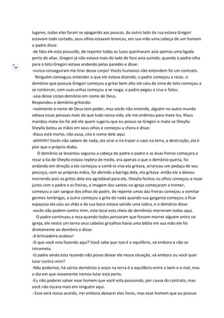 40
lugares, todas elas foram se apagando aos poucos, do outro lado da rua estava Gregori
estavam todo cortado, seus olhos estavam brancos, em sua mão uma cabeça de um homem
o padre disse:
-de fato ele esta possuído, de repente todas as luzes queimaram avia apenas uma ligada
perto do altar, Gregori já não estava mais do lado de fora avia sumido, quando o padre olha
para o teto Gregori estava andando pelas paredes e disse:
-nunca conseguiram me tirar desse corpo! Vocês humanos não entendem foi um contrato.
Ninguém conseguiu entender o que ele estava dizendo, o padre começou a rezar, o
demônio que possuía Gregori começou a gritar bem alto ele caiu de cima do teto começou a
se contorcer, com suas unhas começou a se rasga, o padre pegou a cruz e falou:
-saia desse corpo demônio em nome de Deus.
Respondeu o demônio gritando:
-realmente o nome de Deus tem poder, mas vocês não entende, alguém no outro mundo
odiava essas pessoas mais do que tudo nessa vida, ele me ordenou para mata-los, Klaus
mandou mata-los foi até ele quem sugeriu que eu possui-se Gregori e mata-se Sheylla.
Sheylla botou as mãos em seus olhos e começou a chora e disse:
-Klaus está morto, não ousa, cita o nome dele aqui.
-ahhhhh! Vocês não sabem de nada, ela virar e ira trazer o caos na terra, a destruição, ela é
pior que o próprio diabo.
O demônio se levantou segurou a cabeça do padre o padre e as duas freiras começara a
rezar a tia de Sheylla estava repleta de medo, era apenas o que o demônio queria, foi
andando em direção a ela começou a comê-la viva ela gritava, arrancou um pedaço de seu
pescoço, com as próprias mãos, foi abrindo a barriga dela, ela gritava então ele a deixou
morrendo pois os gritos dela era agradável para ele, Sheylla fechou os olhos começou a rezar
junto com o padre e as freiras, a imagem dos santos na igreja começaram a tremer,
começou a sair sangue dos olhos do padre, de repente umas das freiras começou a vomitar
germes lombrigas, a outra começou a grita do nada quando sua garganta começou a ficar
espaçosa ela caiu ao chão e de sua boca estava saindo uma cobra, e o demônio disse:
-vocês não podem contra mim, este local esta cheio de demônios morreram todos aqui.
O padre continuou a reza quando todos pensaram que fossem morrer alguém entra na
igreja, ele vestia um terno seus cabelos grisalhos havia uma bíblia em sua mão ele foi
diretamente ao demônio e disse:
-A brincadeira acabou!
-O que você esta fazendo aqui? Você sabe que isso é o equilíbrio, vá embora e não se
intrometa.
-O padre ainda esta rezando não posso deixar ele nessa situação, vá embora ou você quer
lutar contra mim?
-Não podemos, há vários demônios e anjos na terra é o equilíbrio entre o bem e o mal, mas
o dia em que novamente iremos lutar está perto.
-Eu não poderei salvar esse homem que você esta possuindo, por causa do contrato, mas
você não tocara mais em ninguém aqui.
- Esse será nosso acordo, irei embora deixarei eles livres, mas esse homem que eu possuo
 