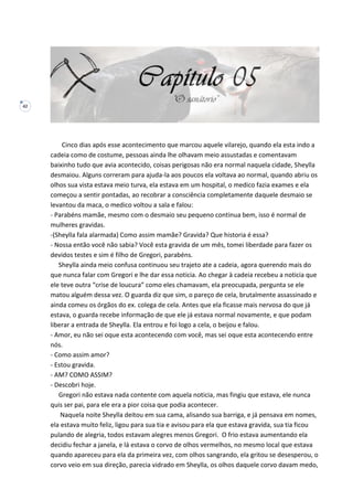 42
Cinco dias após esse acontecimento que marcou aquele vilarejo, quando ela esta indo a
cadeia como de costume, pessoas ainda lhe olhavam meio assustadas e comentavam
baixinho tudo que avia acontecido, coisas perigosas não era normal naquela cidade, Sheylla
desmaiou. Alguns correram para ajuda-la aos poucos ela voltava ao normal, quando abriu os
olhos sua vista estava meio turva, ela estava em um hospital, o medico fazia exames e ela
começou a sentir pontadas, ao recobrar a consciência completamente daquele desmaio se
levantou da maca, o medico voltou a sala e falou:
- Parabéns mamãe, mesmo com o desmaio seu pequeno continua bem, isso é normal de
mulheres gravidas.
-(Sheylla fala alarmada) Como assim mamãe? Gravida? Que historia é essa?
- Nossa então você não sabia? Você esta gravida de um mês, tomei liberdade para fazer os
devidos testes e sim é filho de Gregori, parabéns.
Sheylla ainda meio confusa continuou seu trajeto ate a cadeia, agora querendo mais do
que nunca falar com Gregori e lhe dar essa noticia. Ao chegar à cadeia recebeu a noticia que
ele teve outra “crise de loucura” como eles chamavam, ela preocupada, pergunta se ele
matou alguém dessa vez. O guarda diz que sim, o pareço de cela, brutalmente assassinado e
ainda comeu os órgãos do ex. colega de cela. Antes que ela ficasse mais nervosa do que já
estava, o guarda recebe informação de que ele já estava normal novamente, e que podam
liberar a entrada de Sheylla. Ela entrou e foi logo a cela, o beijou e falou.
- Amor, eu não sei oque esta acontecendo com você, mas sei oque esta acontecendo entre
nós.
- Como assim amor?
- Estou gravida.
- AM? COMO ASSIM?
- Descobri hoje.
Gregori não estava nada contente com aquela noticia, mas fingiu que estava, ele nunca
quis ser pai, para ele era a pior coisa que podia acontecer.
Naquela noite Sheylla deitou em sua cama, alisando sua barriga, e já pensava em nomes,
ela estava muito feliz, ligou para sua tia e avisou para ela que estava gravida, sua tia ficou
pulando de alegria, todos estavam alegres menos Gregori. O frio estava aumentando ela
decidiu fechar a janela, e lá estava o corvo de olhos vermelhos, no mesmo local que estava
quando apareceu para ela da primeira vez, com olhos sangrando, ela gritou se desesperou, o
corvo veio em sua direção, parecia vidrado em Sheylla, os olhos daquele corvo davam medo,
 