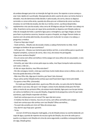 43
ela andava devagar para trás na intenção de fugir do corvo. De repente o corvo começa a
voar mais rápido em sua direção. Desesperada ela abre a porta da sala e sai tenta chamar o
elevador, mas ele demorava então decidiu ir pela escada, ela corria, descia os degraus
correndo e o corvo vinha atrás, quando ela olhou pra ver a distancia do corvo sua blusa
encaixou no corrimão da escada, ela não viu e tentou correr, sua blusa desprendeu
rapidamente e ela caio da escada, rolou cerca de 30 degraus até por fim bater sua cabeça no
chão. O porteiro correu para ver oque teria acontecido se deparou com Sheylla caída no
chão da recepção do hotel, o porteiro ligou para a emergência, que logo chegou ao local
para fazer os primeiros socorros, levaram-na para o hospital, ao chegar fizeram todos os
exames com ela ainda adormecida, ela acordou com muita dor no corpo e na cabeça, e
perguntou a medica:
- O que eu faço aqui moça?
- Você senhora... Sheylla caio da escada e bateu a cabeça fortemente no chão. Você
consegue se lembrar de que aconteceu?
- Acho que sim... (forçou sua memoria para lembra-se) Sim, o corvo (olhou para o quarto do
hospital completo, a procura do corvo, não o viu), ele estava me perseguido.
- Que corvo senhora Sheylla?
- Era um corvo com olhos vermelhos e tinha sangue em seus olhos ele era assustador, e veio
em minha direção.
- Estranho, por aqui não a corvos pelo oque eu saiba, mas fique tranquila nada aconteceu
com você, a não ser...
-A não ser oque doutora, meu filho esta bem?
- Ele não conseguiu resistir, creio que você teve muito medo desse corvo e afetou a ele, e na
hora da queda decretou o fim dele.
- Não meu filho não, diga que é mentira, por favor! (ela chorava)
-Fique calma senhor Sheylla tenho certeza que você ficará bem logo e terá outro bebê.
- Eu quero o meu filho. (chorando)
Era tudo que Sheylla pode dizer, queria seu filho de volta, no outro dia ela foi liberada
para voltar a sua casa, não quis ir ver Gregori, estava muito abalada ainda para lhe falar
sobre a morte do seu primeiro filho, ela estava muito abalada, ligou para sua tia que tentou
ser calma no telefone e foi a casa de Sheylla, chegando lá ela perguntou como foi que tudo
aconteceu, após Sheylla responder ela falou:
- Você tem certeza que era um corvo? Por aqui não tem corvo.
- A medica me disse o mesmo, mas era um corvo, com olhos vermelho com sangue.
- Você tem certeza que não sonhou com isso Sheylla? Olhos vermelhos...
- Tia você não acredita em mim né? Mas ele estava aqui.
- Vou dormir aqui hoje para garantir.
- Tá tia.
Já eram 23:59 horas daquela madrugada, a tia de Sheylla estava na cozinha bebendo um
copo de água, quando de repente ela escuta o grito de Sheylla, ela corre de volta para o
quarto e se depara com Sheylla em cima da cama segurando a sandália e ameaçando bater
em algo, Sheylla gritou:
 