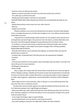 44
- Estai tia o corvo. Eu falei que ele existia.
- Queria, eu queria concordar com você, mas não estou vendo corvo nenhum.
- Tia o olhe aqui na minha frente olhe.
- Sheylla pare de brincadeira você esta me assustando.
-SAIA DAÍ CORVO SAIA. (falou olhando para frente com uma expressão de medo em seu
rosto)
- Sheylla desça já dessa cama e pare com isso, volte a dormir.
- Mais tia...
- Sheylla! Eu já mandei.
Sheylla se deitava e via o corvo sair pela porta do seu quarto, ela tinha medo daquele
corvo, e se perguntava por que a tia dela não conseguiu o ver. Isso a deixou mais pensativa
ainda sobre esse corvo.
Enquanto isso na prisão de gelo, todos estavam em seus quartos e Klaus pensava nas
consequências que teve Gregori, ele queria ver como ele estava, se estava destruído como
ele queria. Na manhã seguinte Morgana foi pessoalmente falar com Klaus e disse:
- Eu sei Klaus, eu sei que você invocou os espíritos sem minha permissão e que mandou
amaldiçoarem Gregori, muito espero da sua parte conseguir fazer o feitiço, parabéns,
NUNCA MAIS ISSO SE REPITA.
- Desculpa minha deusa, mas eu precisava de vingança, eu precisava fazer com que ele
sentisse que eu estava ali.
- E porque não ir lá pessoalmente? (ela olha para ele com expressão de maldade)
- Eu poço?
- Claro.
- Só nunca mais interfira nos meus planos, oque você podia custa sua morte, e isso não seria
muito útil para mim nesse momento.
-Ok Morgana, desculpe-me.
-Venha comigo.
Klaus a seguiu até o salão onde eles tinham feito o ritual de torna-lo imune ao fogo do
inferno. Morgana colocou o espelho que da acesso ao que esta acontecendo no mundo dos
humanos no meio do salão, mandou Klaus tocar o sino para que todos os anjos chegassem
ao salão, todos chegaram rapidamente, inclusive Meredith e Samanta, primeiro Morgana
falou:
- Quero logo anunciar o novo emissário, Luke, o anjo que eu mais confio já que Azrel não
esta mais entre nós e o emissário morreu.
O Luke estava muito contente, ganhou um cargo de confiança da Deusa da morte, isso
era muito para qualquer anjo. Logo Morgana prosseguiu:
- Quero que todos aqui sejam testemunhas de que estou dizendo que Klaus terá um dia na
terra. Quando completar as 24 horas ele voltara, mas só uma pessoa vai poder vê-lo, quem
você vai escolher Klaus?
- Já me vinguei de Gregori, agora eu quero Sheylla.
- Sua alma pertencerá a mim se você for, você ainda vai querer?
- Vou, quero qualquer coisa para me vingar deles. (falou com olhar sombrio)
 
