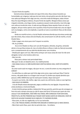 45
- Va para frente do espelho.
Samanta estava decepcionada com oque tinha visto, Klaus estava trocando sua
humanidade, por vingança, tudo que ela mais temia, ela quis gritar para ele não fazer isso,
mas sabia que Morgana faria algo com ela, e ela tinha medo de Morgana, todos tinham.
Klaus fez oque Morgana ordenou, foi para frente do espelho. Morgana falava coisas que
ninguém entendia, uma língua morta, as palavras soavam muito estranho, mas tinha algo
com volta ao mundo dos vivos. A cada vez que Morgana falava aquelas frases um vela se
apagava, até que restou apenas uma e quando a frase foi pronunciada mais uma vez algum
som se propagou, como uma explosão, e quando as luzes se acenderam Klaus já não estava
mais lá.
Ainda era manhã na terra, a tia de Sheylla reclamava dizendo que ela estava vendo algo
que não existia, Klaus estava atrás de Sheylla, elas conversavam no café da manhã, a tia de
Sheylla falou:
- Pode ir pegar uma xicara para mim? esqueci na cozinha.
- Ok, tia, já voltou.
Ao se virar Sheylla viu Klaus com cara de Psicopata a olhando, ela gritou, tentando
alertar a tia que Klaus estava ali, mas a tia dela olhava e olhava e nada via, Nana já assustada
com o comportamento da sua sobrinha decide tomar uma iniciativa.
- Sheylla pare agora com isso. Não venha começar com essas coisas de novo! Se não serei
obrigada a tomar uma inciativa sobre isso.
- Mas tia é ele.
Klaus para a deixar mais perturbada falou:
-Não quer me dar um beijinho amor. (riu maleficamente)
- SAIA DAQUI KLAUS, EU NÃO QUERO MAIS VOCÊ NA MINHA VIDA, VOCÊ ESTA MORTO.
SAIA.
-Ou amor assim você me magoa, não quer me ver, e como foi ontem viu meu amiguinho O
CORVO?
- Eu sabia Klaus eu sabia que você tinha algo como corvo, oque você quer Klaus? Você já
morreu, não pode deixar eu e Gregori viver em paz? Eu lembro que aquele demônio que
possuiu o MEU AMOR disse que foi você quem mandou. Oque você quer?
- Eu quero sua morte, não melhor, algo mais, quero seu sofrimento, todas as suas lagrimas.
- SAIA KLAUS VA EMBORA.
A tia de Sheylla estava desesperada, pegou o telefone fez uma ligação. Enquanto Klaus
ainda atordoava a mente de Sheylla.
- A esta tristinha porque perdeu o bebezinho? Ah que peninha, peninha que ele conseguiu se
livrar de você a tempo coisa que eu não fiz oque você faria? O trocaria por quem ele mais
odiasse? SUA VAGABUNDA, VOCÊ NÃO VALE NADA, NÃO CONSEGUE FICAR SEM SEXO,
PROSTITUTA, DÁ PRO PRIMEIRO QUE PASSAR VOCÊ NUNCA GOSTA DE NINGUEM, VOCÊ SÓ
GOSTA DE ALGUEM PUXANDO SEUS CABELOS E TE FAZENDO DELIRAR.
- Klaus pare, eu não sou vagabunda, eu fui sua namorada.
- FOI, E ME TROCOU NOMEU ENTERRO POR GREGORI O HOMEM QUE EU MAIS ODIAVA.
- Não é bem assim Klaus, pare não me perturbe mais... Va embora.
 