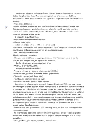 46
Antes que a conversa continuasse alguém bateu na porta do apartamento, roubando
toda a atenção entrou dois enfermeiros e um psiquiatra, avisam que são da Clinica
Psiquiatra Boa Vinda, e os dois enfermeiros agarram os braços de Sheylla, ela sem entender
nada diz:
- Oque esta acontecendo?
- Queria, você tem que se tratar algo de errado esta acontecendo com você, você esta
falando sozinha, eu não queria fazer isso, mas foi a única medida que tinha para isso.
- Tia mande eles me soltarem tia, eu não estou louca, Klaus esta ai tia eu estou vendo.
- Essa é a questão é só você que ver.
O psiquiatra perguntou a Nana:
- Oque anda acontecendo senhora Nana?
- Ela esta vendo coisas.
- desde quando? (ele falava com Nana anotando tudo)
- Desde que o marido dela ficou louco e foi preso por homicídio, piorou depois que perdeu
seu filho que ainda estava pra nascer em um aborto espontâneo.
- hm, Ela teve algum ato violento?
(Sheylla pedia que a soltassem)
- Ela jogou uma sandália no nada, porque disse que ali tinha um corvo, que só ela viu.
-hm, ela esta com perturbações e precisa ser internada.
Sheylla interrompeu a conversa com um grito:
-NÃÃO EU ESTOU BEM EU JURO.
Klaus continuava perturbando-a:
-Ah, agora vai negar pra eles que esta me vendo QUERIDA?
-Saia Klaus pare, pare com isso PAREE, eu não aguento mais.
- Viu doutor oque eu falei. (Nana falou)
- Tia não deixe eles me levarem por favor.
-Você precisa ir minha querida, é pelo seu bem.
Os enfermeiros colocaram uma camisa de força em Sheylla e ela foi levada para o carro,
ela lutava para se soltar e correr, mas ela não conseguia, os enfermeiros eram muito fortes e
a camisa de força não ajudava, ela chorava e gritava, ao colocarem ela no carro, a tia dela
assinou um documento que era preciso para internação de Sheylla, os enfermeiros sentaram
ao seu lado no baco de trás do carro, o motorista ligou o carro e o psiquiatra entrou, a tia
dela deu um tchau de leve para a sobrinha que estava desesperada, chegaram no sanatório,
parecia uma mansão, era enorme mais muito assustadora, abriram os portões, lá tinha
varias pessoas que eram loucas, mais Sheylla sabia que não estava daquele jeito, ou não
queria aceitar. Klaus fala com ela:
- Olha sua nova casa, que bonitinho você tem amiguinhos, pra qual você vai dar primeiro?
- Me respeite Klaus.
Os enfermeiros a jogaram no gramado e mandou que ficasse por ali, pessoas esquisitas
começaram a se aproximar e ela tentava sair de perto. Até que conseguiu ficar só e falou
para Klaus:
- Klaus, por favor, pelo oque a gente teve, me tire daqui.
 