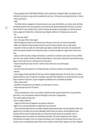 47
- O que agente teve? UM SEXO CASUAL como você disse a Gregori? Não, vou deixar você
sofrendo, até que eu veja você se acabando com isso. Até que eu já esteja farto de rir disso.
- Klaus, por favor...
- Não.
Os enfermeiros a pegaram e levaram para o seu novo dormitório, as camas eram de fero,
ela dividia quarto com outra pessoa, uma menina de aproximadamente 20 anos, as camas
eram de ferro com coxões finos, tinha manchas de sangue nas paredes, a menina parecia
calma, jogaram Sheylla lá e a disseram que depois voltariam. Sheylla puxou assunto:
- Oi...
- Oi, nova por aqui?
- Sim, mas aqui não é meu lugar.
- Não me diga que você é uma dessas que acha que mora em um reino encantado.
- Não, me colocaram aqui porque disseram que eu estava doida, mas eu não estou.
- Seja bem vinda ao clube, fui internada aqui após a morte dos meus pais, fui acusada de
mata-los fingi ser doida e me colocaram aqui, e já não consigo sair, agora eles creem que
sou.
- Após a morte do meu antigo namorado, eu comecei a namorar com outro e tive um filho
com ele mais acabei tendo um aborto espontâneo, vi um corvo e disseram que estava louca,
agora a alma do meu ex. volta para me assombrar.
- Fique tranquila por aqui vai ser a ultima coisa com que ira se preocupar.
- Por quê?
- ou fazes oque eles querem, ou fingi esta boa, ou eles te colocam na cadeira elétrica.
- Nossa!
- esse sangue nessas paredes foi do meu ultimo colega de quarto, ele se recusou a ir para a
cadeira elétrica, eles a mataram a facadas, aqui eles não importam se você esta bem ou não.
Oque importa é torturar. Já que ninguém acreditaria em um bando de doidos.
- Não a como sair?
- acredite se houvesse eu já saberia, eu estou aqui a 5 anos.
- Você veio para cá com 15 anos?
- Isso.
Gritos começaram a soar no corredor, Sheylla foi até a porta onde tinha uma janelinha
para fora, e viu uma pessoa indo em direção a uma sala. E perguntou:
-Pra onde estão levando ele?
-Para a cadeira elétrica.
Logo os enfermeiros chegaram no quarto e falaram:
-Agora é sua vez de aprender as regras da casa mocinha.
eles a levaram pelo mesmo corredor Sheylla estava apavorada ela ouvia gritos ainda avia
alguém lá, o corredor era escuro inabitado, pelos vivos ao menos, tinham goteiras que
quando chovia escorria pela parede, as marcas da chuva estava lá na parede, eles a
carregavam para uma porta no final desse corredor. DE onde acabava de sair outros
enfermeiros um deles, com um corpo nos braços, era o corpo do homem que ela viu, ela
escutou que um perguntou oque fazer com o corpo o outro disse “jogue-o no lixo, ninguém
 