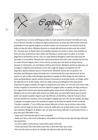 49
Enquanto isso no reino de Morgana todos os anjos arqueiros estavam treinado com seus
arco e flechas mirando na cabeça de alguns prisioneiros, os anjos que não tinham nenhuma
qualidade em luta apenas pegava os corpos mortos e os incineravam. Era dia de treino lá,
todos os dias de treino, Morgana devolve os corpos dos prisioneiros para que eles sintam
dor. Os anjos que se davam bem com espadas lutavam um contra o outro, avia também os
bons em caça, prisioneiros eram soltos nas florestas e corriam para se salvar se os anjos
pegassem o prisioneiro morria, mas se o anjo falhasse Morgana o torturava para que ele
aprender a nunca falhar. Naquele dia muitos prisioneiros morriam, mas a prisão era enorme
e a cada minuto chegava mais e mais mortos, os anjos que iam busca as almas dessas
pessoas se revezavam, uns iam depois voltava para treinar. Morgana analisava cada anjo, ao
conseguir o objetivo eles deveriam correr até o lago de sangue e mergulhar por 30
segundos, depois voltavam para o treinamento. Meredith estava sem eu quarto e ao
perceber que Morgana estava distraída com o treinamento dos anjos decidiu sair do seu
quarto e ir até o salão onde Morgana guardava a espada, foi fácil chegar lá, pois todos os
anjos que guardavam aquele castelo estavam treinando ou buscando almas, ao chegar perto
do salão ela corre muito rápido, entra no salão e teme que Morgana entre pela porta
enquanto ela pega a espada, ela segura a espada em suas mãos, em cima de uma mesa onde
estava a espada se encontrava um livro aberto na pagina sobre a espada, ela logo começa a
ler e agora tinha certeza que aquela espada podia matar tanto o Demônio maior, Deus ou
Morgana, ela se anima pois tudo estaria nas mãos dela, na outra folha falava que só quem
pode usar aquela espada é alguém que seja filho de um demônio, nada de mal para ela já
que ela também era mestiça, tinha uma pagina rasgada que era a de uso da espada, ela pega
a espada e se prepara para sair quando um papel cai da capa da espada. Ela ler e nele diz
“Usando a espada[...]” era a folha que estava faltando no livro, ela se animou mais ainda,
comum sorriso largo no rosto, abriu a porta do salão para sair já destinada a usar a espada
para ameaçar Morgana, se depara com um anjo que estava indo abrir a porta para entrar, o
anjo olha para Meredith e fala:
- Oque você esta fazendo aqui? E com a espada?
- Nada, por favor, não conte a Morgana, nós podemos ameaça-la para que ela faça tudo que
nós queiramos.
- Eu amo e adoro minha Deusa, nunca faria nada contra ela.
- Você esta louco? Ela trata vocês como lixo, e você vem dizer que a ama.
- Ela me trata como eu devo ser tratado, ela sabe de tudo, você de nada.
 