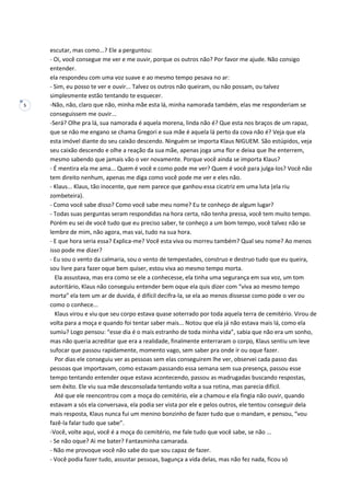 5
escutar, mas como...? Ele a perguntou:
- Oi, você consegue me ver e me ouvir, porque os outros não? Por favor me ajude. Não consigo
entender.
ela respondeu com uma voz suave e ao mesmo tempo pesava no ar:
- Sim, eu posso te ver e ouvir... Talvez os outros não queiram, ou não possam, ou talvez
simplesmente estão tentando te esquecer.
-Não, não, claro que não, minha mãe esta lá, minha namorada também, elas me responderiam se
conseguissem me ouvir...
-Será? Olhe pra lá, sua namorada é aquela morena, linda não é? Que esta nos braços de um rapaz,
que se não me engano se chama Gregori e sua mãe é aquela lá perto da cova não é? Veja que ela
esta imóvel diante do seu caixão descendo. Ninguém se importa Klaus NIGUEM. São estúpidos, veja
seu caixão descendo e olhe a reação da sua mãe, apenas joga uma flor e deixa que lhe enterrem,
mesmo sabendo que jamais vão o ver novamente. Porque você ainda se importa Klaus?
- É mentira ela me ama... Quem é você e como pode me ver? Quem é você para julga-los? Você não
tem direito nenhum, apenas me diga como você pode me ver e eles não.
- Klaus... Klaus, tão inocente, que nem parece que ganhou essa cicatriz em uma luta (ela riu
zombeteira).
- Como você sabe disso? Como você sabe meu nome? Eu te conheço de algum lugar?
- Todas suas perguntas seram respondidas na hora certa, não tenha pressa, você tem muito tempo.
Porém eu sei de você tudo que eu preciso saber, te conheço a um bom tempo, você talvez não se
lembre de mim, não agora, mas vai, tudo na sua hora.
- E que hora seria essa? Explica-me? Você esta viva ou morreu também? Qual seu nome? Ao menos
isso pode me dizer?
- Eu sou o vento da calmaria, sou o vento de tempestades, construo e destruo tudo que eu queira,
sou livre para fazer oque bem quiser, estou viva ao mesmo tempo morta.
Ela assustava, mas era como se ele a conhecesse, ela tinha uma segurança em sua voz, um tom
autoritário, Klaus não conseguiu entender bem oque ela quis dizer com “viva ao mesmo tempo
morta” ela tem um ar de duvida, é difícil decifra-la, se ela ao menos dissesse como pode o ver ou
como o conhece...
Klaus virou e viu que seu corpo estava quase soterrado por toda aquela terra de cemitério. Virou de
volta para a moça e quando foi tentar saber mais... Notou que ela já não estava mais lá, como ela
sumiu? Logo pensou: “esse dia é o mais estranho de toda minha vida”, sabia que não era um sonho,
mas não queria acreditar que era a realidade, finalmente enterraram o corpo, Klaus sentiu um leve
sufocar que passou rapidamente, momento vago, sem saber pra onde ir ou oque fazer.
Por dias ele conseguiu ver as pessoas sem elas conseguirem lhe ver, observei cada passo das
pessoas que importavam, como estavam passando essa semana sem sua presença, passou esse
tempo tentando entender oque estava acontecendo, passou as madrugadas buscando respostas,
sem êxito. Ele viu sua mãe desconsolada tentando volta a sua rotina, mas parecia difícil.
Até que ele reencontrou com a moça do cemitério, ele a chamou e ela fingia não ouvir, quando
estavam a sós ela conversava, ela podia ser vista por ele e pelos outros, ele tentou conseguir dela
mais resposta, Klaus nunca fui um menino bonzinho de fazer tudo que o mandam, e pensou, “vou
fazê-la falar tudo que sabe”.
-Você, volte aqui, você é a moça do cemitério, me fale tudo que você sabe, se não ...
- Se não oque? Ai me bater? Fantasminha camarada.
- Não me provoque você não sabe do que sou capaz de fazer.
- Você podia fazer tudo, assustar pessoas, bagunça a vida delas, mas não fez nada, ficou só
 