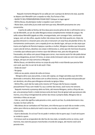 50
Naquele momento Morgana foi ao salão pra ver o porque da demora do anjo, quando
se depara com Meredith com a espada na mão, fica furiosa e fala:
- QUEM TE DEU PERMISSÃOPARA PEGAR ISSO? Coloque no lugar agora!
- Minha Deusa, ela planejava roubar a espada e usar contra ti.
- Muito bem, você volte já pra onde você tem que esta, Meredith precisamos ter uma
conversinha.
A porta do salão se fechou de fora dava para escutar gritos de dor e sofrimento com a
voz de Meredith, ao sair do salão Morgana estava completamente melada de sangue. No
salão estava Meredith jogada ao chão, ensanguentada, sem conseguir falar, vomitando
sangue, sem um dos olhos, aquela mulher não estava mais tão linda quanto era. Anjos da
guarda entraram e a levaram para uma cela e trancaram um anjo ficou de plantão lá fora. Os
treinamentos continuavam, com a espada já em seu devido lugar, até que um dos anjos que
trazia uma fugitiva da floresta tropeçou e perdeu a mulher, Morgana mandou que levassem
o para sala de tortura, devolveu seu corpo e eletrocutou-o, antes que ele morresse ela parou
e mandou que voltasse para o treino e que não falhasse mais, pois ela não gosta de
fracassados, ele voltou com pouco folego para correr, mas mesmo assim foi não podia deixar
a Deusa desgostosa, já eram 15 horas, os anjos ainda treinavam cada vez com mais cede de
sangue, até que um anjo comunica a Morgana:
-Minha Deusa, um demônio entrou no corpo do anjo Nick e esta falando que precisa falar
com você, que não ira sair de lá até você ir falar.
- Onde ele esta?
- Na igreja.
- Volte ao seu posto, estarei de volta em breve.
Morgana abriu suas asas pretas, e voou até a igreja, ao chegar percebeu que ele tinha
dominado o emissário, Nick estava com os olhos brancos, sinal de quando está possuído por
um demônio, ele olhou para Morgana entrando na igreja e falou:
- Minha filha, você não faz nada certo mesmo né? Porque não foi busca a espada
pessoalmente? Ficou com medo? Eu sou o senhor das trevas, você nunca me vencera.
Naquele momento a presença dele era forte, até mesmo Morgana, sentiu a força de seu
pai, uma presença hostil, o medo tomava conta do local, fora da igreja tudo que possuía vida
morreu, era a força inimaginável do senhor das trevas o próprio diabo, Morgana não se
intimidou e falou ao seu pai:
- Cale-se, você não significa nada perante a mim, você é um lixo. Eu ainda dominarei o teu
mundo e te farei sofrer lá.
- Não deixou de ser sonhadora né? Pois bem, vim informa que se você não se render a mim,
voltar para inferno eu destruirei você e esse seu mundo, eu acabarei com você sem
misericórdia.
- Guerra declarada. Era só isso? Se era pode ir embora não te quero aqui. E você verá quem
se renderá a quem.
- Em breve você se arrependerá de não fica do meu lado, na batalha entre os reinos, você
morrerá, meu exercito passara manchando o mundo de sangue, até mesmo você cairá
perante mim.
 