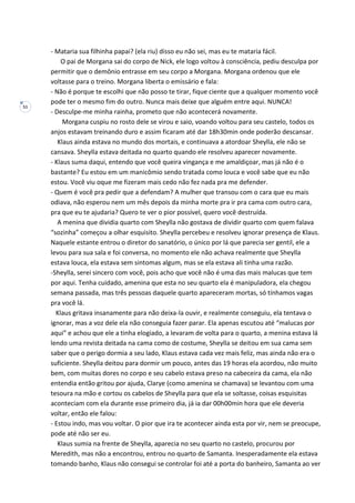 51
- Mataria sua filhinha papai? (ela riu) disso eu não sei, mas eu te mataria fácil.
O pai de Morgana sai do corpo de Nick, ele logo voltou à consciência, pediu desculpa por
permitir que o demônio entrasse em seu corpo a Morgana. Morgana ordenou que ele
voltasse para o treino. Morgana liberta o emissário e fala:
- Não é porque te escolhi que não posso te tirar, fique ciente que a qualquer momento você
pode ter o mesmo fim do outro. Nunca mais deixe que alguém entre aqui. NUNCA!
- Desculpe-me minha rainha, prometo que não acontecerá novamente.
Morgana cuspiu no rosto dele se virou e saio, voando voltou para seu castelo, todos os
anjos estavam treinando duro e assim ficaram até dar 18h30min onde poderão descansar.
Klaus ainda estava no mundo dos mortais, e continuava a atordoar Sheylla, ele não se
cansava. Sheylla estava deitada no quarto quando ele resolveu aparecer novamente.
- Klaus suma daqui, entendo que você queira vingança e me amaldiçoar, mas já não é o
bastante? Eu estou em um manicômio sendo tratada como louca e você sabe que eu não
estou. Você viu oque me fizeram mais cedo não fez nada pra me defender.
- Quem é você pra pedir que a defendam? A mulher que transou com o cara que eu mais
odiava, não esperou nem um mês depois da minha morte pra ir pra cama com outro cara,
pra que eu te ajudaria? Quero te ver o pior possível, quero você destruída.
A menina que dividia quarto com Sheylla não gostava de dividir quarto com quem falava
“sozinha” começou a olhar esquisito. Sheylla percebeu e resolveu ignorar presença de Klaus.
Naquele estante entrou o diretor do sanatório, o único por lá que parecia ser gentil, ele a
levou para sua sala e foi conversa, no momento ele não achava realmente que Sheylla
estava louca, ela estava sem sintomas algum, mas se ela estava ali tinha uma razão.
-Sheylla, serei sincero com você, pois acho que você não é uma das mais malucas que tem
por aqui. Tenha cuidado, amenina que esta no seu quarto ela é manipuladora, ela chegou
semana passada, mas três pessoas daquele quarto apareceram mortas, só tínhamos vagas
pra você lá.
Klaus gritava insanamente para não deixa-la ouvir, e realmente conseguiu, ela tentava o
ignorar, mas a voz dele ela não conseguia fazer parar. Ela apenas escutou até “malucas por
aqui” e achou que ele a tinha elogiado, a levaram de volta para o quarto, a menina estava lá
lendo uma revista deitada na cama como de costume, Sheylla se deitou em sua cama sem
saber que o perigo dormia a seu lado, Klaus estava cada vez mais feliz, mas ainda não era o
suficiente. Sheylla deitou para dormir um pouco, antes das 19 horas ela acordou, não muito
bem, com muitas dores no corpo e seu cabelo estava preso na cabeceira da cama, ela não
entendia então gritou por ajuda, Clarye (como amenina se chamava) se levantou com uma
tesoura na mão e cortou os cabelos de Sheylla para que ela se soltasse, coisas esquisitas
aconteciam com ela durante esse primeiro dia, já ia dar 00h00min hora que ele deveria
voltar, então ele falou:
- Estou indo, mas vou voltar. O pior que ira te acontecer ainda esta por vir, nem se preocupe,
pode até não ser eu.
Klaus sumia na frente de Sheylla, aparecia no seu quarto no castelo, procurou por
Meredith, mas não a encontrou, entrou no quarto de Samanta. Inesperadamente ela estava
tomando banho, Klaus não consegui se controlar foi até a porta do banheiro, Samanta ao ver
 