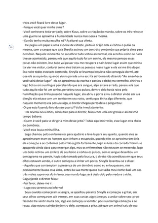 53
troca você ficará livre desse lugar.
-Porque você quer minha alma?
-Você conhecera toda verdade; sobre Klaus, sobre a criação do mundo, sobre os três reinos e
uma guerra se aproxima a humanidade nunca mais será a mesma.
- Eu não tenho muita escolha né? Aceitarei sua oferta.
Ele pegou um papel e uma espécie de estilete, pediu o braço dela e cortou o pulso da
mesma, com o sangue que caia Sheylla assinou um contrato vendendo sua própria alma para
demônio. Naquele momento no sanatório tudo voltou ao normal, ela acordou como se nada
tivesse acontecido, pensou ela que aquilo tudo foi um sonho, ela mesmo pensou essas
coisas não existem, isso tudo vai passar vou me recupera e sair desse lugar assim que minha
tia vier me visitar, contarei como eles tratam as pessoas nesse lugar e ela vai me tira daqui.
Era noite todos estavam dormindo, Sheylla se levantou inquieta não conseguia dormi, até
que ela se espantou quando viu na parede uma escrita se formando dizendo “Ao amanhecer
você sairá desse lugar” ela se aproximou da escrita e passou o dedo era vermelho, cheirou e
logo botou em sua língua percebendo que era sangue, algo estava errado, pensou ela que
tudo aquilo não foi um sonho, percebeu seus pulsos, dentro dela havia raiva pela
humilhação que tinha passado naquele lugar, ela abriu a porta e viu o diretor vindo em sua
direção ela estava com um sorriso em seu rosto, sentiu que tinha algo diferente, que
naquele momento ela possuía algo, o diretor chegou perto dela e perguntou:
-O que esta fazendo fora do seu quarto? Volte imediatamente.
Ela revirou seus olhos, olhou fixo para o diretor, falou com uma voz grossa e ao mesmo
tempo babava:
- Quem é você para se dirigir a mim desse jeito? Todos aqui morrerão, esse lugar esta cheio
de demônios.
-Você esta louca minha filha.
Logo chamou pelos enfermeiros para ajudá-lo a leva-la para seu quarto, quando eles se
aproximaram eram os homens que tinham a estuprado, quando eles se aproximaram dela
ela começou a se contorcer pelo chão a grita fortemente, logo as luzes do corredor foram-se
apagando ainda dava para enxergar algo, mas os enfermeiros não estavam se mexendo, logo
um deles retirou um estilete de seu bolso e cortou os pulsos, com o sangue desenhou um
pentagrama na parede, havia sido tomado pela loucura, o direto não acreditava em que seus
olhos estavam vendo, o outro começou a imitar um porco, Sheylla levantou-se e disse:
- Aqueles que contemplam a presença de um demônio como eu enlouquecem, vim
pessoalmente busca essa alma, antes da sua morte quero que saiba meu nome Baal um dos
três males supremos do inferno, seu mundo logo será destruído pelo medo e o ódio.
Gaguejando o diretor falou:
-Por favor, deixe-me ir.
- Logo nos veremos no inferno!
Seus ouvidos começaram a sangra, se ajoelhou perante Sheylla e começou a gritar, em
seus olhos começaram sair vermes, em suas costas algo começou a andar sobre seu corpo
fazendo lhe sentir muita dor, logo ele começou a vomitar, pois sua barriga começou a se
rasga, algo estava saindo de dentro dele, começou a grita, até que um animal saiu de sua
 