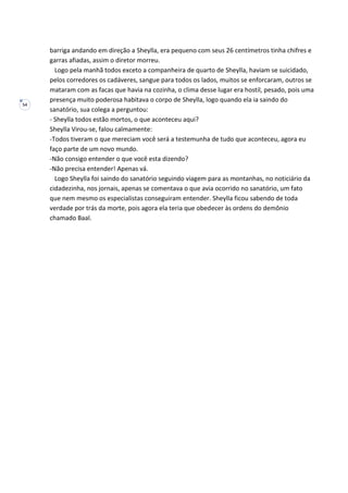 54
barriga andando em direção a Sheylla, era pequeno com seus 26 centímetros tinha chifres e
garras afiadas, assim o diretor morreu.
Logo pela manhã todos exceto a companheira de quarto de Sheylla, haviam se suicidado,
pelos corredores os cadáveres, sangue para todos os lados, muitos se enforcaram, outros se
mataram com as facas que havia na cozinha, o clima desse lugar era hostil, pesado, pois uma
presença muito poderosa habitava o corpo de Sheylla, logo quando ela ia saindo do
sanatório, sua colega a perguntou:
- Sheylla todos estão mortos, o que aconteceu aqui?
Sheylla Virou-se, falou calmamente:
-Todos tiveram o que mereciam você será a testemunha de tudo que aconteceu, agora eu
faço parte de um novo mundo.
-Não consigo entender o que você esta dizendo?
-Não precisa entender! Apenas vá.
Logo Sheylla foi saindo do sanatório seguindo viagem para as montanhas, no noticiário da
cidadezinha, nos jornais, apenas se comentava o que avia ocorrido no sanatório, um fato
que nem mesmo os especialistas conseguiram entender. Sheylla ficou sabendo de toda
verdade por trás da morte, pois agora ela teria que obedecer às ordens do demônio
chamado Baal.
 