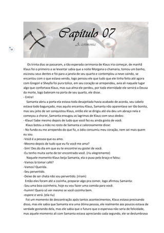 55
Os trinta dias se passaram, a tão esperada cerimonia de Klaus iria começar, de manhã
Klaus foi o primeiro a se levantar sabia que a noite Morgana o chamaria, tomou um banho,
escovou seus dentes e foi para a janela de seu quarto e contemplou a neve caindo, se
encantou com o que estava vendo, logo pensou ele que tudo que ele tinha feito até agora
com Gregori e Sheylla foi pura tolice, em seu coração se arrependeu, avia ali naquele lugar
algo que confortava Klaus, mas sua alma ele perdeu, por toda eternidade ele servirá a Deusa
da morte, logo bateram na porta de seu quarto, ele disse.
- Entre!
Samanta abriu a porta ela estava toda desajeitada havia acabado de acorda, seu cabelo
estava todo bagunçado, mas aquilo encantou Klaus, Samanta não aparentava ser tão bonita,
mas seu jeito de ser conquistou Klaus, então ele se dirigiu até ela deu um abraço nela e
começou a chorar, Samanta enxugou as lagrimas de Klaus com seus dedos:
- Klaus! Sabe mesmo depois de tudo que você fez eu ainda gosto de você.
Klaus botou a mão no rosto de Samanta e calorosamente disse:
- No fundo eu me arrependo do que fiz, o ódio consumiu meu coração, nem sei mais quem
eu sou.
-Você é a pessoa que eu amo.
-Mesmo depois de tudo que eu fiz você me ama?
-Sim! Des do dia em que eu te encontrei eu gostei de você.
-Eu tenho muita sorte de ter encontrado você. (riu alegremente)
Naquele momento Klaus beija Samanta, ela o puxa pelo braço e falou:
-Vamos lá tomar café?
-Vamos! Querida.
-Seu pervertido.
-Deixe de ser chata não sou pervertido. (riram)
Então eles foram até a cozinha, preparar algo pra comer, logo afirmou Samanta:
-Sou uma boa cozinheira, hoje eu vou fazer uma comida para você.
-humm! Quero só ver mesmo se você cozinha bem.
-espere e verá. (ela riu)
Foi um momento de descontração após tantos acontecimentos, Klaus estava precisando
disso, mas ele sabia que Samanta era uma ótima pessoa, ele realmente aos poucos estava de
verdade gostando dela, mas ele sabia que o futuro que o esperava não seria de felicidade,
mas aquele momento ali com Samanta estava apreciando cada segundo, ele se deslumbrava
 