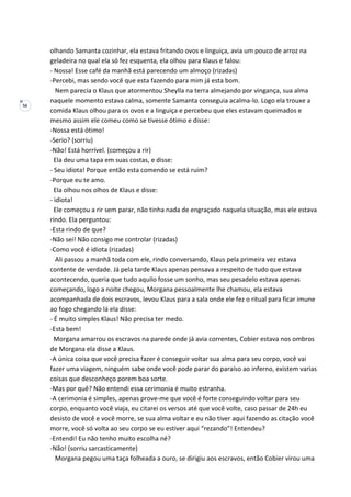 56
olhando Samanta cozinhar, ela estava fritando ovos e linguiça, avia um pouco de arroz na
geladeira no qual ela só fez esquenta, ela olhou para Klaus e falou:
- Nossa! Esse café da manhã está parecendo um almoço (rizadas)
-Percebi, mas sendo você que esta fazendo para mim já esta bom.
Nem parecia o Klaus que atormentou Sheylla na terra almejando por vingança, sua alma
naquele momento estava calma, somente Samanta conseguia acalma-lo. Logo ela trouxe a
comida Klaus olhou para os ovos e a linguiça e percebeu que eles estavam queimados e
mesmo assim ele comeu como se tivesse ótimo e disse:
-Nossa está ótimo!
-Serio? (sorriu)
-Não! Está horrível. (começou a rir)
Ela deu uma tapa em suas costas, e disse:
- Seu idiota! Porque então esta comendo se está ruim?
-Porque eu te amo.
Ela olhou nos olhos de Klaus e disse:
- idiota!
Ele começou a rir sem parar, não tinha nada de engraçado naquela situação, mas ele estava
rindo. Ela perguntou:
-Esta rindo de que?
-Não sei! Não consigo me controlar (rizadas)
-Como você é idiota (rizadas)
Ali passou a manhã toda com ele, rindo conversando, Klaus pela primeira vez estava
contente de verdade. Já pela tarde Klaus apenas pensava a respeito de tudo que estava
acontecendo, queria que tudo aquilo fosse um sonho, mas seu pesadelo estava apenas
começando, logo a noite chegou, Morgana pessoalmente lhe chamou, ela estava
acompanhada de dois escravos, levou Klaus para a sala onde ele fez o ritual para ficar imune
ao fogo chegando lá ela disse:
- É muito simples Klaus! Não precisa ter medo.
-Esta bem!
Morgana amarrou os escravos na parede onde já avia correntes, Cobier estava nos ombros
de Morgana ela disse a Klaus.
-A única coisa que você precisa fazer é conseguir voltar sua alma para seu corpo, você vai
fazer uma viagem, ninguém sabe onde você pode parar do paraíso ao inferno, existem varias
coisas que desconheço porem boa sorte.
-Mas por quê? Não entendi essa cerimonia é muito estranha.
-A cerimonia é simples, apenas prove-me que você é forte conseguindo voltar para seu
corpo, enquanto você viaja, eu citarei os versos até que você volte, caso passar de 24h eu
desisto de você e você morre, se sua alma voltar e eu não tiver aqui fazendo as citação você
morre, você só volta ao seu corpo se eu estiver aqui “rezando”! Entendeu?
-Entendi! Eu não tenho muito escolha né?
-Não! (sorriu sarcasticamente)
Morgana pegou uma taça folheada a ouro, se dirigiu aos escravos, então Cobier virou uma
 