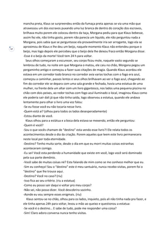 57
mancha preta, Klaus se surpreendeu então da fumaça preta apenas se via uma mão que
atravessou um dos escravos puxando uma luz branca de dentro do coração dos escravos,
brilhava muito porem ele colocou dentro da taça, Morgana pediu para que Klaus bebesse,
assim fez ele, não tinha gosto, porem não parecia um liquido, ele não perguntou nada a
Morgana, pois sabia que se perguntasse ela provavelmente iria ser arrogante, logo ela se
aproximou de Klaus e lhe deu um beijo, naquele momento Klaus não entendeu porque o
beijo, mas logo depois ele percebeu que o beijo dela lhe deixou fraco então Morgana disse:
-Esse é o beijo da morte! Você tem 24 h para voltar.
Seus olhos começaram a escurecer, seu corpo ficou mole, naquele vasto segundo se
lembrou de tudo, na noite em que Morgana o matou, ele caiu no chão, Morgana pegou um
pergaminho antigo e começou a fazer suas citações de magia. Quando Klaus acordou ele
estava em um corredor todo branco no corredor avia varias tochas com o fogo era azul,
começou a caminhar, passos lentos e seus olhos brilhavam ao ver o fogo azul, chegando ao
fim do corredor ele se depara com uma sala grande e fechada, havia uma estatua de uma
mulher, na frente dela um altar com um livro gigantesco, nos lados uma pequena piscina no
chão com dois peixes, ao redor tochas com fogo azul iluminado o local, imaginou Klaus como
ele poderia sair dali já que não tinha saída, logo observou a estatua, quando ele andava
lentamente para olhar o livro uma voz falou:
-Se eu fosse você eu não tocaria nesse livro.
-Quem está ai? (olhou para todos os lados desesperadamente)
-Estou diante de você.
Klaus olhou para a estátua e a boca dela estava se mexendo, então ele perguntou:
-Quem é você?
-Sou o que vocês chamam de “destino” esta vendo esse livro?! Ele relata todos os
acontecimentos desde o dia da criação. Porem aqueles que leem este livro permanecera
neste local por toda eternidade.
-Destino? Tenho muita sorte, desde o dia em que eu morri muitas coisas estranhas
aconteceram comigo.
-Eu sei! Você esta perdendo a humanidade que existe em você, logo você será dominado
pela sua parte demônio.
-Você sabe de muitas coisas né? Esta falando de mim como se me conhece melhor que eu.
-Sim eu conheço! Sou o “destino” este é meu santuário, nunca recebo visitas, porem foi o
“destino” que lhe trouce aqui.
-Destino? Você no caso? (riu)
-Isso fica ao seu critério. (riu a estatua)
-Como eu posso sair daqui e voltar pro meu corpo?
-Não sei, não posso dizer. Você descobrira sozinho.
-Aonde eu vou sempre esses enigmais. (riu)
Klaus sentou-se no chão, olhou para os lados, inquieto, pois ali não tinha nada pra fazer, e
ele tinha apenas 24h para voltar, levou a mão ao queixo e questionou a estatua:
-Se você é o destino... E sabe de tudo, pode me responder uma coisa?
-Sim! Claro adoro conversa nunca tenho visitas.
 