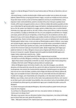 58
-Quem é a mãe de Morgana? Como foi essa historia dela ser filha de um demônio e de um
anjo?
-Há muito tempo, o senhor da destruição o diabo queria acabar com os planos do arcanjo
Gabriel, Gabriel formou um grupo de homens magos, no qual sua missão era lutar contra as
forças das trevas na terra, eram 12 homens Gabriel os ensinou os encantamentos, como
expulsar e lutar contra demônios, porem o arcanjo tinha uma irmã que o ajudava nessa
missão, enfim ouve uma guerra entre o céu e o inferno o diabo não aceitou quando um dos
seus irmãos Baal foi aprisionado pelos magos de Gabriel, revoltado pessoalmente ele veio a
terra a fim de acabar com Gabriel e os magos, porem o diabo lutou com a irmã de Gabriel
chamada Lucy, logo após vencê-la, ele não a matou a levou para inferno, onde se encantou
com sua beleza, e acabou se deitando com ela, era uma vergonha um demônio ter relação
com anjos, porem até Lucy se arrependeu, o trato foi que se ela se deitasse com ele, ele a
deixaria em paz, assim nasceu Morgana, que acabou virando uma Deusa da morte devido a
sua grande força. Porem nenhum deles poderia cria-la, pois um demônio nem mesmo sendo
filho(a) poderia abitar o céu, e nem um anjo ou filho(a) poderia abitar o inferno. Lucy viajou
até a prisão de gelo, lugar que era antigamente uma prisão linda e encantadora criada por
bruxas de uma família que ajudava aos anjos, onde ela abandonou Morgana, as Bruxas a
criaram lhe ensinaram tudo que ela precisaria saber, desde magias boas até magias que
poderiam destruir um deus, Morgana cresceu jurou vingasse pelo feito de seus pais, as
bruxas se recusaram a ajudar, Morgana que já era poderosa desde de bebê agora com
magia, matou cada bruxa, excerto uma... Solaia.
- Nossa que história, mas onde Solaia fica? Não vi alguma bruxa na prisão.
- Ela não fica na Prisão, Morgana a enfeitiçou, desculpe-me, só posso lhe dizer isso sobre tal.
Agora Klaus estava começando a entender as coisas. Ele queria saber mais e perguntou:
- O diabo é tão forte assim? Morgana planeja destruir o próprio pai.
- Antes de Morgana nascer ele tentou invadir o céu, mas não conseguiu, seu exército
devastou uma boa parte dos anjos do céu, porem ele sabia se houvesse mais era um risco
muito grande, mas vencer ele é praticamente impossível. A próxima guerra se aproxima,
mas essa vai ser a pior de todas, quando a hora chegar ele descera do inferno coberto de
fogo, com sua espada ira trazer a destruição, em seu reino todo exercito vira cobrindo o
mundo com sangue, sem misericórdia sem compaixão, e ele não estará sozinho, Baal e
Mefisto, seus irmãos, viram com ele os três males mais poderosos do inferno, nem mesmo
eu sei dizer quem sairá vencedor nessa batalha, mas uma coisa é certa a humanidade sofrera
as consequências dessa guerra, principalmente agora que a espada esta sobe a posse de
Morgana.
-Eu estarei nessa guerra do lado de Morgana, não tenho escolha eu perdi minha alma por
causa de uma vingança.
-Eu sei Klaus! Eu não posso lhe ajudar com isso, mas posso realizar um desejo seu.
-Como assim um desejo meu?
-Me peça o que quiser claro eu não posso realizar coisas impossíveis, mas talvez tenha algo
que eu possa fazer por você, gostei de você Klaus.
-Sabe... Não quero nada pra mim. Apena quero que uma pessoa seja feliz, eu nunca gostei
 